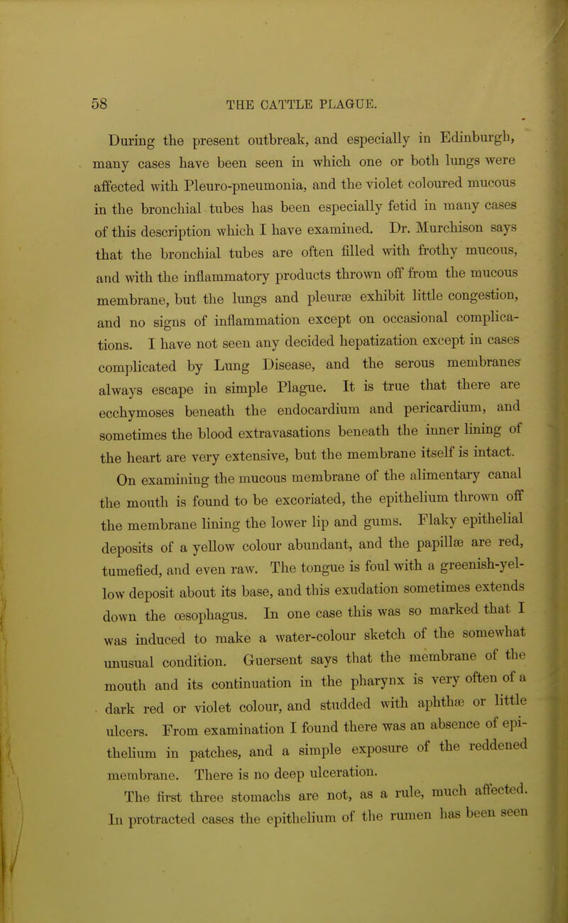 During the present outbreak, and especially in Edinburgh, many cases have been seen in which one or both lungs were affected with Pleuro-pneumonia, and the violet coloured mucous in the bronchial tubes has been especially fetid in many cases of this description which I have examined. Dr. Murchison says that the bronchial tubes are often filled with frothy mucous, and with the inflammatory products thrown off from the mucous membrane, but the lungs and pleurae exhibit little congestion, and no signs of inflammation except on occasional complica- tions. I have not seen any decided hepatization except in cases complicated by Lung Disease, and the serous membranes always escape in simple Plague. It is true that there are ecchymoses beneath the endocardium and pericardium, and sometimes the blood extravasations beneath the inner lining of the heart are very extensive, but the membrane itself is intact. On examining the mucous membrane of the alimentary canal the mouth is found to be excoriated, the epithelium thrown off the membrane lining the lower lip and gums. Flaky epithelial deposits of a yellow colour abundant, and the papillae are red, tumefied, and even raw. The tongue is foul with a greenish-yel- low deposit about its base, and this exudation sometimes extends down the oesophagus. In one case this was so marked that I was induced to make a water-colour sketch of the somewhat unusual condition. Guersent says that the membrane of the mouth and its continuation in the pharynx is very often of a . dark red or violet colour, and studded with aphtha or little ulcers. From examination I found there was an absence of epi- theHum in patches, and a simple exposure of the reddened membrane. There is no deep ulceration. The first three stomachs are not, as a rule, much affected. In protracted cases the epithelium of the rumen has been seen