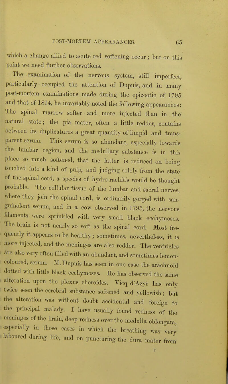 which a change allied to acute red softening occur; but on this point we need fui-ther observations. The examination of the nervous system, still imperfect, particularly occupied the attention of Dupuis, and in many post-mortem examinations made during the epizootic of 1795 and that of 1814, he invariably noted the following appearances: The spinal marrow softer and more injected than in the natural state; the pia mater, often a little redder, contains between its duplicatures a great quantity of limpid and trans- parent serum. This serum is so abundant, especially towards the lumbar region, and the medullary substance is in this place so much softened, that the latter is reduced on being touched into a kind of pulp, and judging solely from the state of the spinal cord, a species of hydro-rachitis would be thought probable. The cellular tissue of the lumbar and sacral nerves, where they join the spinal cord, is ordinarily gorged with san- guinolent serum, and in a cow observed in 1795, the nervous filaments were sprinkled with very small black ecchymoses. ' The brain is not nearly so soft as the spinal cord. Most fre- . quently it appears to be healthy; sometimes, nevertheless, it is ! more injected, and the meninges are also redder. The ventricles are also very often filled with an abundant, and sometimes lemon- coloured, serum. M. Dupuis has seen in one case the arachnoid dotted with httle black ecchymoses. He has observed the same . alteration upon the plexus choroides. Vicq d'Azyi- has only twice seen the cerebral substance softened and yellowish; but the alteration was without doubt accidental and foreign to the principal malady. I have usually found redness of tlie meninges of the brain, deep redness over the medulla oblongata especially in those cases in which the breathing was very laboured during life, and on puncturing the dura mater from