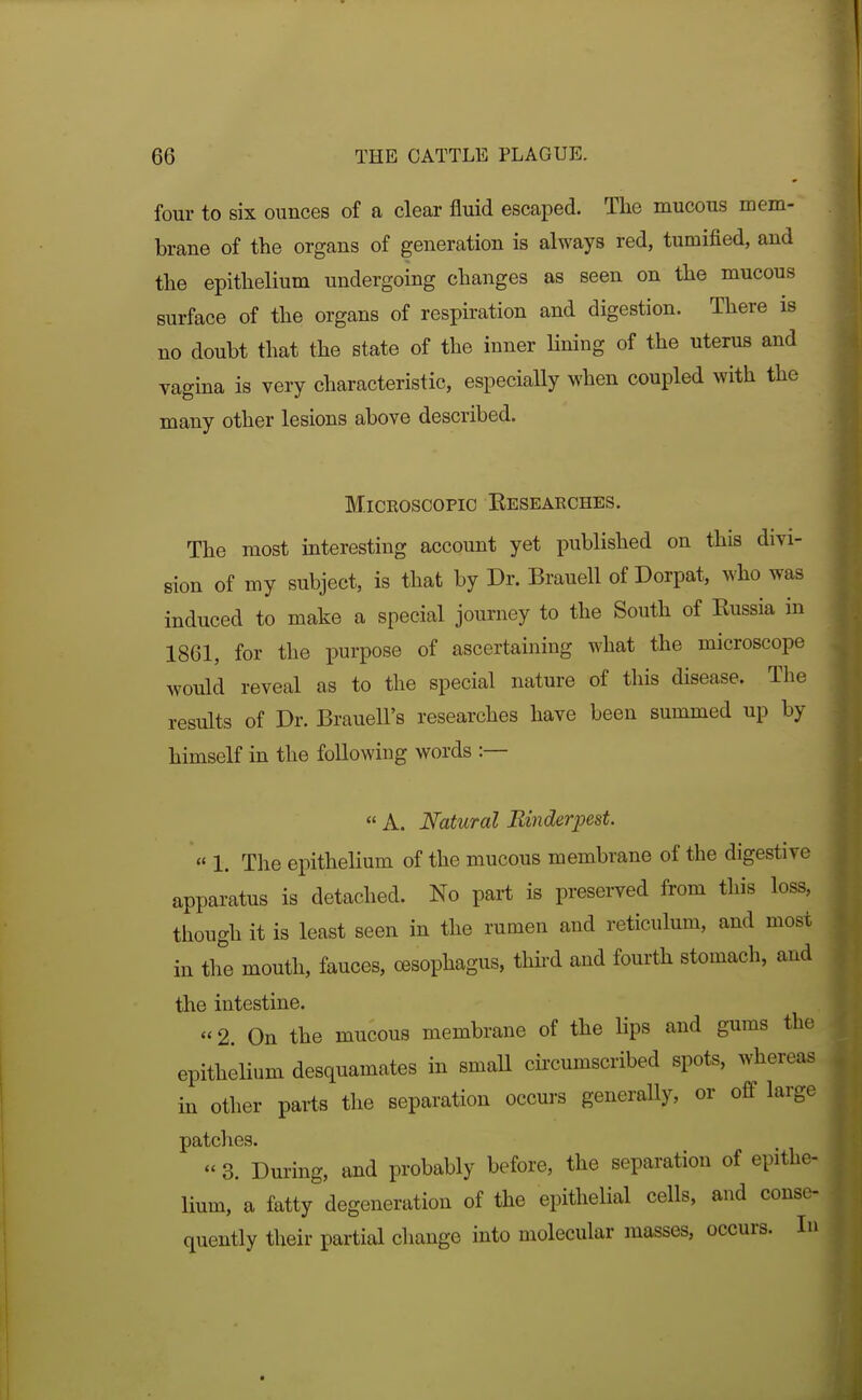 four to six ounces of a clear fluid escaped. Tlie mucous mem- brane of the organs of generation is always red, tumified, and the epithelium undergoing changes as seen on the mucous surface of the organs of respiration and digestion. There is no doubt that the state of the inner lining of the uterus and vagina is very characteristic, especially when coupled with the many other lesions above described. Microscopic Eeseaeches, The most interesting account yet published on this divi- sion of my subject, is that by Dr. Brauell of Dorpat, who was induced to make a special journey to the South of Kussia in 1861, for the purpose of ascertaining what the microscope would reveal as to the special nature of this disease. The results of Dr. Brauell's researches have been summed up by himself in the following words :—  A. Natural Einderjjest  1. The epithelium of the mucous membrane of the digestive apparatus is detached. No part is preserved from this loss, though it is least seen in the rumen and reticulum, and most in the mouth, fauces, oesophagus, thii-d and fourth stomach, and the intestine. «2. On the mucous membrane of the lips and gums the epithelium desquamates in smaU cii'cumscribed spots, whereas in other parts the separation occui-s generally, or off large patches.  3. During, and probably before, the separation of epithe- lium, a fatty degeneration of the epithelial cells, and conse^ quently their partial change into molecular masses, occurs. lu