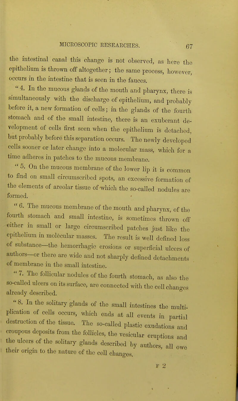 the intestinal canal this change is not observed, as here the epithelium is thrown off altogether; the same process, however, occurs in the intestine that is seen in the fauces. 4. In the mucous glands of the mouth and pharynx, there is simultaneously with the discharge of epithelium, and probably before it, a new formation of ceUs; in the glands of the fourth stomach and of the small intestine, there is an exuberant de- velopment of ceUs fii-st seen when the epithelium is detached, but probably before this separation occurs. The newly developed ceUs sooner or later change into a molecular mass, which for a time adheres in patches to the mucous membrane.  5. On the mucous membrane of the lower lip it is common to find on small circumscribed spots, an excessive formation of the elements of areolar tissue of-which the so-caUed nodules are formed.  6. The mucous membrane of the mouth and pharynx, of the fourth stomach and small intestine, is sometimes thrown off either in smaU or large circumscribed patches just like the epithelium in molecular masses. The result is well defined loss of substance-the hemorrhagic erosions or superficial ulcers of authors-or there are wide and not sharply defined detachments of membrane in the small intestine.  7. The follicular nodules of the fourth stomach, as also the so-called ulcers on its surface, are connected with the ceU changes already described. 8. In the solitary glands of the smaU intestines the miilti- plication of cells occurs, which ends at aU events in partial destniction of the tissue. The so-called plastic exudations and croupous deposits from the follicles, the vesicular eruptions and the ulcers of the solitary glands described by authors, all owe their origin to the nature of the cell changes. F 2