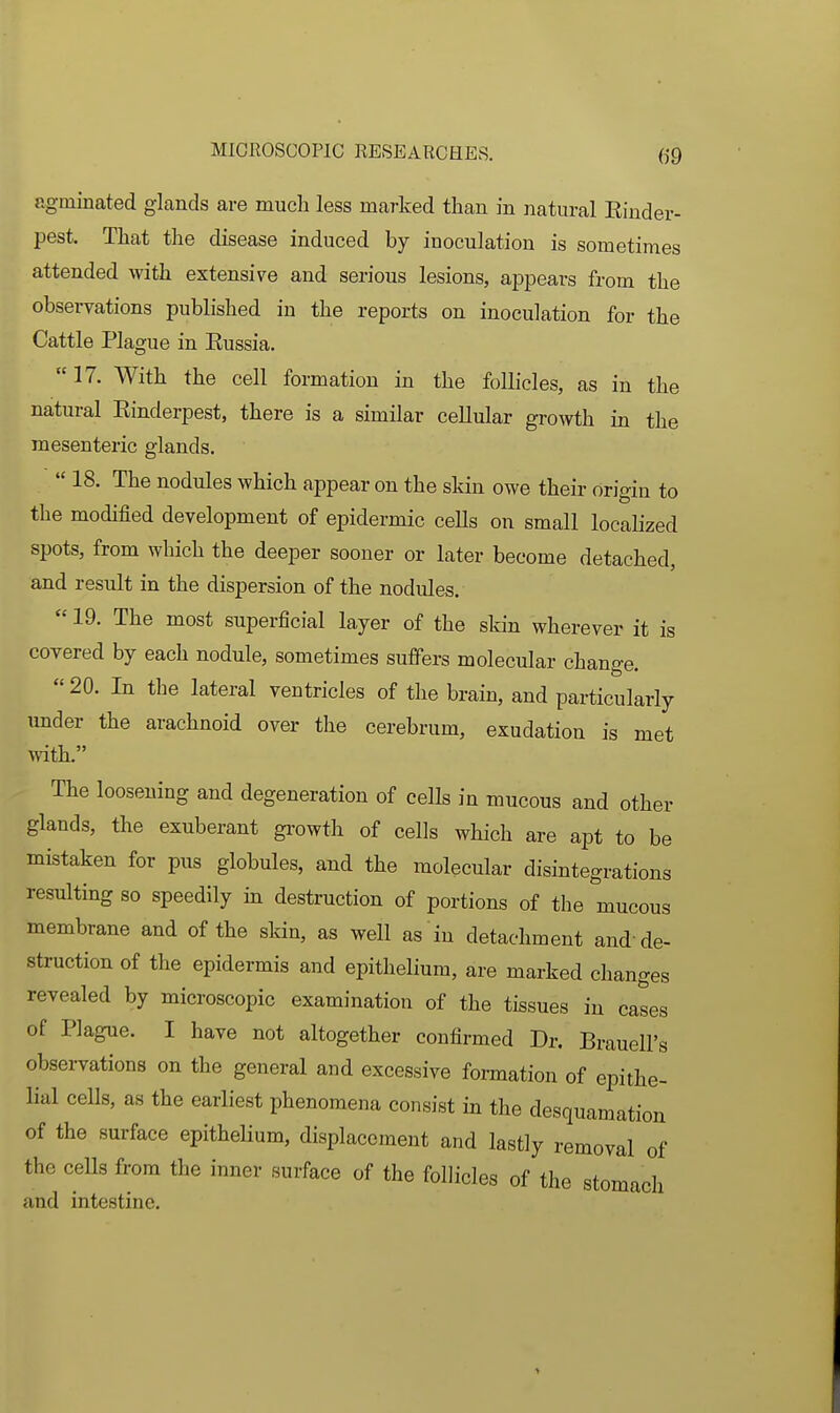 agminated glands are much less marked than in natural Einder- pest. That the disease induced by inoculation is sometimes attended with extensive and serious lesions, appears from the observations published in the reports on inoculation for the Cattle Plague in Eussia. 17. With the cell formation in the follicles, as in the natural Einderpest, there is a similar cellular growth in the mesenteric glands.  18. The nodules which appear on the skin owe their origin to the modified development of epidermic ceUs on small localized spots, from which the deeper sooner or later become detached, and result in the dispersion of the nodules.  19. The most superficial layer of the skin wherever it is covered by each nodule, sometimes suffers molecular change. 20. In the lateral ventricles of the brain, and particularly under the arachnoid over the cerebrum, exudation is met mth. The loosening and degeneration of cells in mucous and other glands, the exuberant growth of cells which are apt to be mistaken for pus globules, and the molecular disintegrations resulting so speedily in destruction of portions of the mucous membrane and of the skin, as well as in detachment and'de- struction of the epidermis and epithelium, are marked changes revealed by microscopic examination of the tissues in cases of Plague. I have not altogether confirmed Dr. Brauell's obsei-vations on the general and excessive formation of epithe- lial cells, as the earliest phenomena consist in the desquamation of the surface epitheUum, displacement and lastly removal of the ceUs from the inner surface of the follicles of the stomach and intestine.