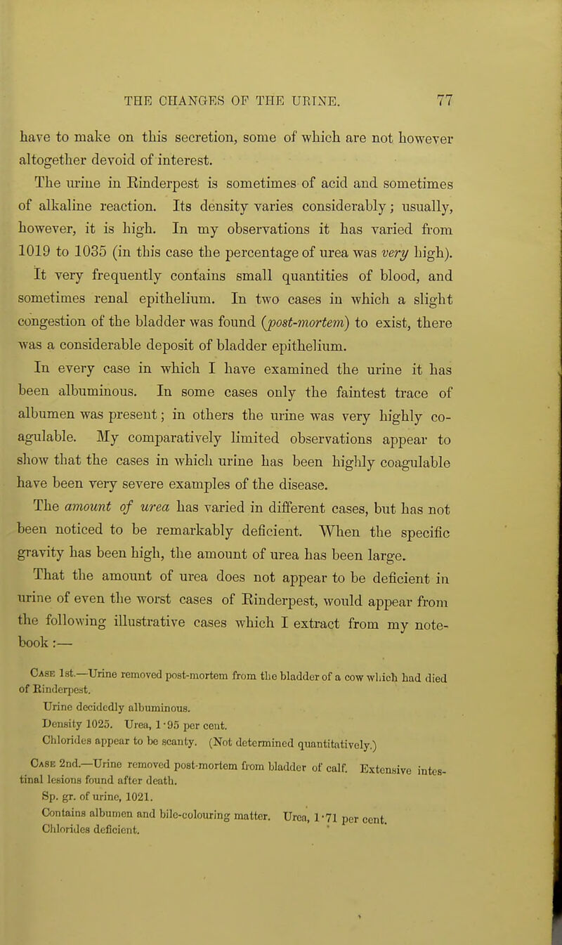 have to make on this secretion, some of which are not however altogether devoid of interest. The m-ine in Kinderpest is sometimes of acid and sometimes of alkaline reaction. Its density varies considerably; usually, however, it is high. In my observations it has varied from 1019 to 1035 (in this case the percentage of urea was very high). It very frequently contains small quantities of blood, and sometimes renal epithelium. In two cases in which a slight congestion of the bladder was found {post-mortem) to exist, there was a considerable deposit of bladder epithelium. In every case in which I have examined the urine it has been albuminous. In some cases only the faintest trace of albumen was present; in others the urine was very highly co- agulable. My comparatively limited observations appear to show that the cases in which urine has been highly coagulable have been very severe examples of the disease. The amount of urea has varied in different cases, but has not been noticed to be remarkably deficient. When the specific gravity has been high, the amount of urea has been large. That the amount of urea does not appear to be deficient in urine of even the worst cases of Einderpest, would appear from the following illustrative cases which I extract from my note- book :— Case 1st.—Urine removed post-mortem from tlie bladder of a cow which had died of Einderpest. Urine decidedly albuminous. Density 1025. Urea, 1 ■ 95 per cent. Chlorides appear to be scanty. (Not determined quantitatively.) Case 2nd.—Urine removed post-mortem fi'om bladder of calf. Extensive intes- tinal lesions found after death. Sp. gr. of urine, 1021. Contains albumen and bile-colouring matter. Urea, 1 -Tl per cent. Ciilorides deficient.