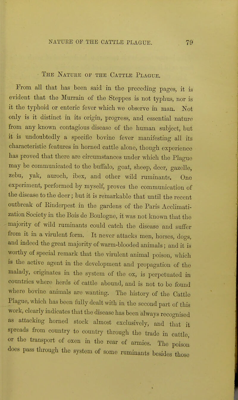 The Nature of the Cattle Plague. From all that lias been said in the preceding pages, it is evident that the Murrain of the Steppes is not typhus, nor is it the typhoid or enteric fever which we observe in man. Not only is it distinct in its origin, progress, and essential nature from any known contagious disease of the human subject, but it is undoubtedly a specific bovine fever manifesting all its characteristic features in horned cattle alone, though experience has proved that there are circumstances under which the Plague may be communicated to the buffalo, goat, sheep, deer, gazelle, zebu, yak, aui-och, ibex, and other wild ruminants. One experiment, performed by myself, proves the communication of the disease to the deer; but it is remarkable that until the recent outbreak of Einderpest in the gardens of the Paris Acclimati- zation Society in the Bois de Boulogne, it was not known that the majority of wild ruminants could catch the disease and suffer from it in a virulent form. It never attacks men, horses, dogs, and indeed the great majority of warm-blooded animals; and it is worthy of special remark that the virulent animal poison, which IS the active agent in the development and propagation of the malady, originates in the system of the ox, is perpetuated in countries where herds of cattle abound, and is not to be found where bovine animals are wanting. The history of the Cattle Plague, which has been fully dealt with in the second part of this work, clearly indicates that the disease has been always recognised as attacking homed stock almost exclusively, and that it spreads from country to country through the trade in cattle or the transport of oxen in the rear of armies. The poison does pass through the system of some ruminants besides those