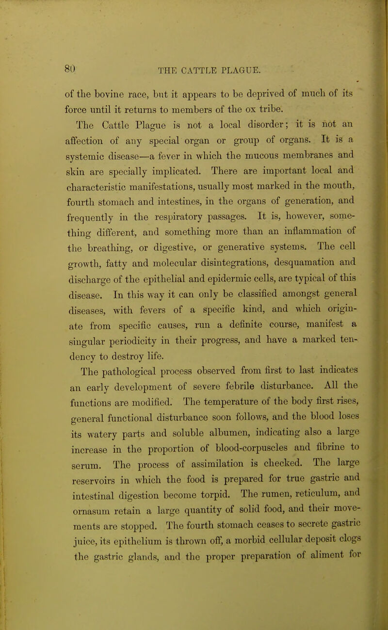 of the bovine race, but it appears to be deprived of much of its force until it returns to members of the ox tribe. The Cattle Plague is not a local disorder; it is not an affection of any special organ or group of organs. It is a systemic disease—a fever in which the mucous membranes and skin are specially implicated. There are important local and characteristic manifestations, usually most marked in the mouth, fourth stomach and intestines, in the organs of generation, and frequently in the respiratory passages. It is, however, some- thing different, and something more than an inflammation of the breathing, or digestive, or generative systems. The cell growth, fatty and molecular disintegrations, desquamation and discharge of the epithelial and epidermic cells, are typical of this disease. In this way it can only be classified amongst general diseases, with fevers of a specific kind, and which origin- ate from specific causes, run a definite course, manifest a singular periodicity in their progress, and have a marked ten- dency to destroy life. The pathological process observed from first to last indicates an early development of severe febrile disturbance. AU the functions are modified. The temperature of the body first rises, general functional disturbance soon follows, and the blood loses its watery parts and soluble albumen, indicating also a large increase in the proportion of blood-corpuscles and fibrine to serum. The process of assimilation is checked. The large reservoirs in which the food is prepared for true gastric and intestinal digestion become torpid. The rumen, reticulum, and omasum retain a large quantity of solid food, and their move- ments are stopped. The fourth stomach ceases to secrete gastric juice, its epithelium is thrown off, a morbid cellular deposit clogs the gastric glands, and the proper preparation of aliment for