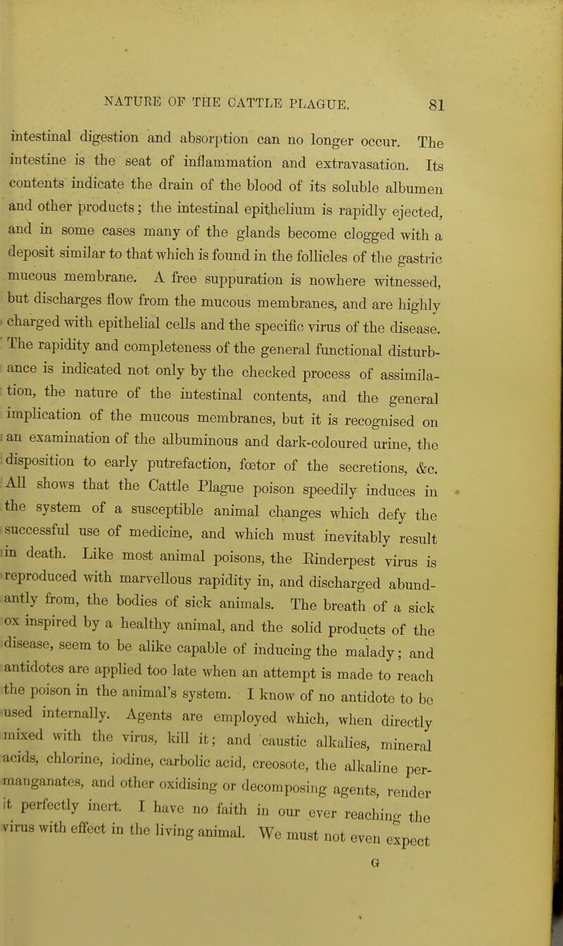 intestinal digestion and absorption can no longer occur. The intestine is the seat of inflammation and extravasation. Its contents indicate the drain of the blood of its soluble albumen and other products; the intestinal epithelium is rapidly ejected, and in some cases many of the glands become clogged with a deposit similar to that which is found in the follicles of the gastric mucous membrane. A free suppuration is nowhere witnessed, but discharges flow from the mucous membranes, and are highly . charged with epithelial ceUs and the specific virus of the disease. The rapidity and completeness of the general functional disturb- ance is indicated not only by the checked process of assimila- ■tion, the nature of the intestinal contents, and the general implication of the mucous membranes, but it is recognised on I an examination of the albuminous and dark-coloured urine, the ; disposition to early putrefaction, foetor of the secretions, &c. AU shows that the Cattle Plague poison speedily induces in the system of a susceptible animal changes which defy the ^successful use of medicine, and which must inevitably result lin death. Like most animal poisons, the Einderpest virus is ■reproduced with marvellous rapidity in, and discharged abund- antly from, the bodies of sick animals. The breath of a sick •ox inspired by a healthy animal, and the solid products of the disease, seem to be alike capable of inducing the malady; and antidotes are appHed too late when an attempt is made to reach the poison in the animal's system. I know of no antidote to be ^used internally. Agents are employed which, when directly mixed with the virus, IdU it; and caustic alkalies, mineral acids, chlorine, iodine, carbolic acid, creosote, the all^aline per- manganates, and other oxidising or decomposing agents, render it perfectly inert. I have no faith in our ever reaching the virus with effect in the living animal. We must not even expect G