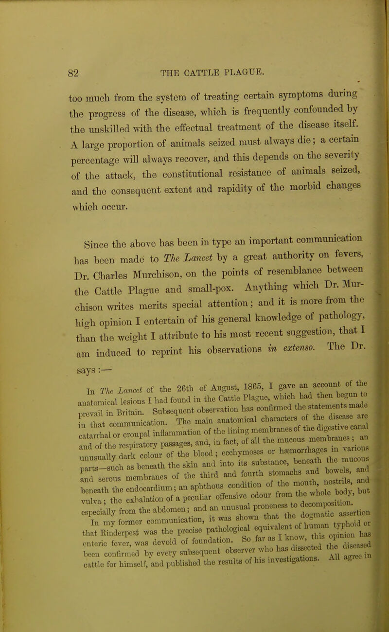 too much from the system of treating certain symptoms during the progress of the disease, which is frequently confounded by the unskilled with the effectual treatment of the disease itself. A large proportion of animals seized must always die; a certain percentage will always recover, and this depends on the severity of the attack, the constitutional resistance of animals seized, and the consequent extent and rapidity of the morbid changes which occur. Since the above has been in type an important communication has been made to The Lancet by a great authority on fevers, Dr. Charles Murchison, on the points of resemblance between the Cattle Plague and small-pox. Anything which Dr. Mm- chison writes merits special attention; and it is more from the high opinion I entertain of his general knowledge of pathology, than the weight I attribute to his most recent suggestion, that 1 am induced to reprint his observations in extenso. The Dr. says:— In The Lancet of the 26th of August, 1865, I gave an account of the anatomical lesions I had found in the Cattle Plague, which had then hegun to ^ar'nyiin. Subsequent observation has confii^ed the statements ma^e :Zt —cation. The main anatomical ^^^^^^^ZZ ls membranes of the third and fourth stomachsjjd ^we^ - : ISlll^Ltr —; and an unusual pro— In my former communication, it was shown that ^^^^J^^^*' , ^^-^ that Rinderpest was the precise pathological ^-^^^^^ ^^^^f enteric fever, was devoid of foundation. So far as 11^?-' ^^^^^^^^^^ been confir.ncd by every subsequent observer who has d,s^^ect d the chso^s cattle for himself, and published the results of his nwestigations. AH agree