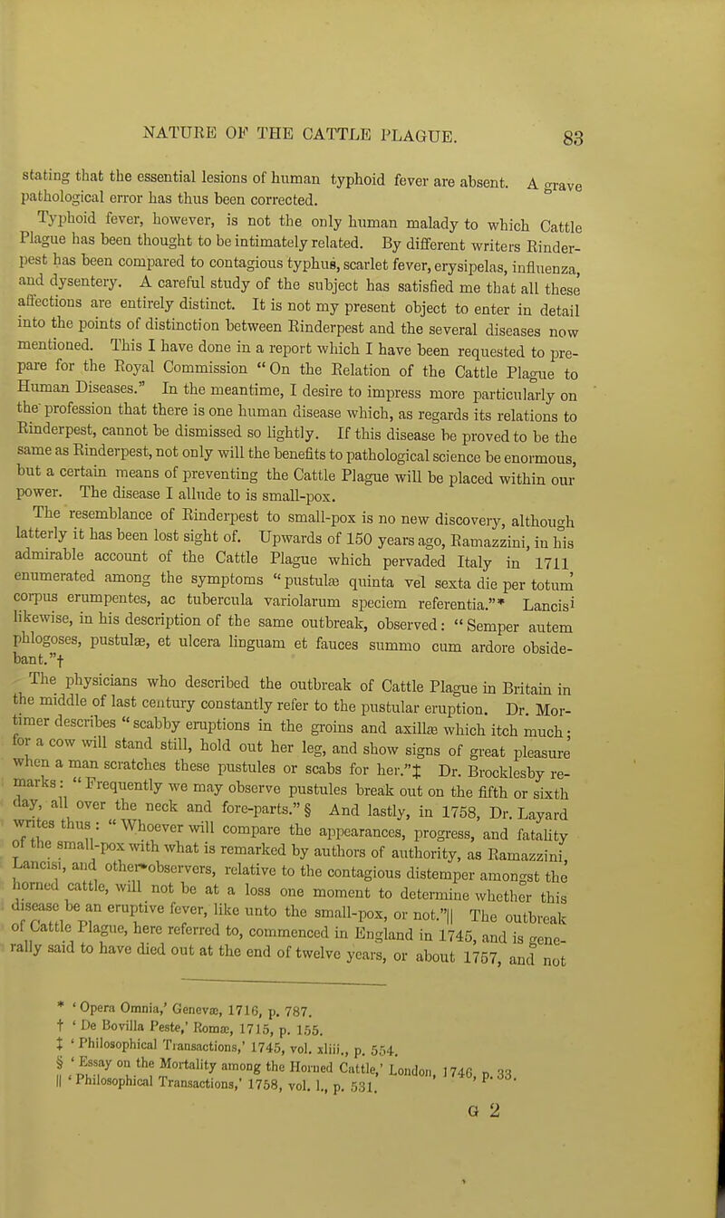 stating that the essential lesions of human typhoid fever are absent. A o-rave pathological error has thus been corrected. ^ Typhoid fever, however, is not the only human malady to which Cattle Plague has been thought to be intimately related. By different writers Rinder- pest has been compared to contagious typhus, scarlet fever, erysipelas, influenza, and dysentery, A careful study of the subject has satisfied me that all these affections are entirely distinct. It is not my present object to enter in detail into the points of distinction between Rinderpest and the several diseases now mentioned. This I have done in a report which I have been requested to pre- pare for the Royal Commission  On the Relation of the Cattle Plague to Human Diseases. In the meantime, I desire to impress more particukrly on the- profession that there is one human disease which, as regards its relations to Rinderpest, cannot be dismissed so lightly. If this disease be proved to be the same as Rinderpest, not only will the benefits to pathological science be enormous, but a certain means of preventing the Cattle Plague will be placed within our power. The disease I allude to is small-pox. The resemblance of Rinderpest to small-pox is no new discoveiy, althou<rh latterly it has been lost sight of. Upwards of 150 years ago, Ramazzini, in his admirable account of the Cattle Plague which pervaded Italy in 1711 enumerated among the symptoms pustule quinta vel sexta die per totum coi-pus erumpentes, ac tubercula variolarum speciem referentia.* Lancisi likewise, in his description of the same outbreak, observed: « Semper autem phlogoses, pustulae, et ulcera llnguam et fauces summo cum ardore obside- bant.t The physicians who described the outbreak of Cattle Plague in Britain in the middle of last century constantly refer to the pustular eruption. Dr Mor- timer describes scabby eruptions in the groins and axiUee which itch much- for a cow ^viU stand still, hold out her leg, and show signs of great pleasure When a man scratches these pustules or scabs for her.t Dr. Brocklesby re- marks: » Frequently we may observe pustules break out on the fifth or sixth day, all over the neck and fore-parts. § And lastly, in 1758, Dr. Layard wntesthus: Whoever will compare the appearances, progress, and fataUty of the small-pox with what is remarked by authors of authority, as Ramazzini, Lancis., and other^observers, relative to the contagious distemper amongst the horned cattle, wdl not be at a loss one moment to determine whether this disease be an eruptive fever, like unto the small-pox, or not.»|| The outbreak of Cattle Plague, here referred to, commenced in England in 1745, and is Gene- rally said to have died out at the end of twelve years, or about 1757 and not * ' Opera Omnia,' Geneva;, 1716, p. 787. t ' De Bo villa Peste,' Romae, 1715, p. 155. t ' Philosophical Tiansactions, 1745, vol. xliii , p 554 § 'Essay on the Mortality among the Horned Cattle,' London. 1740, p. 33 II ' Philosophical Transactions,' 1758, vol. 1., p. 531. ^ G 2