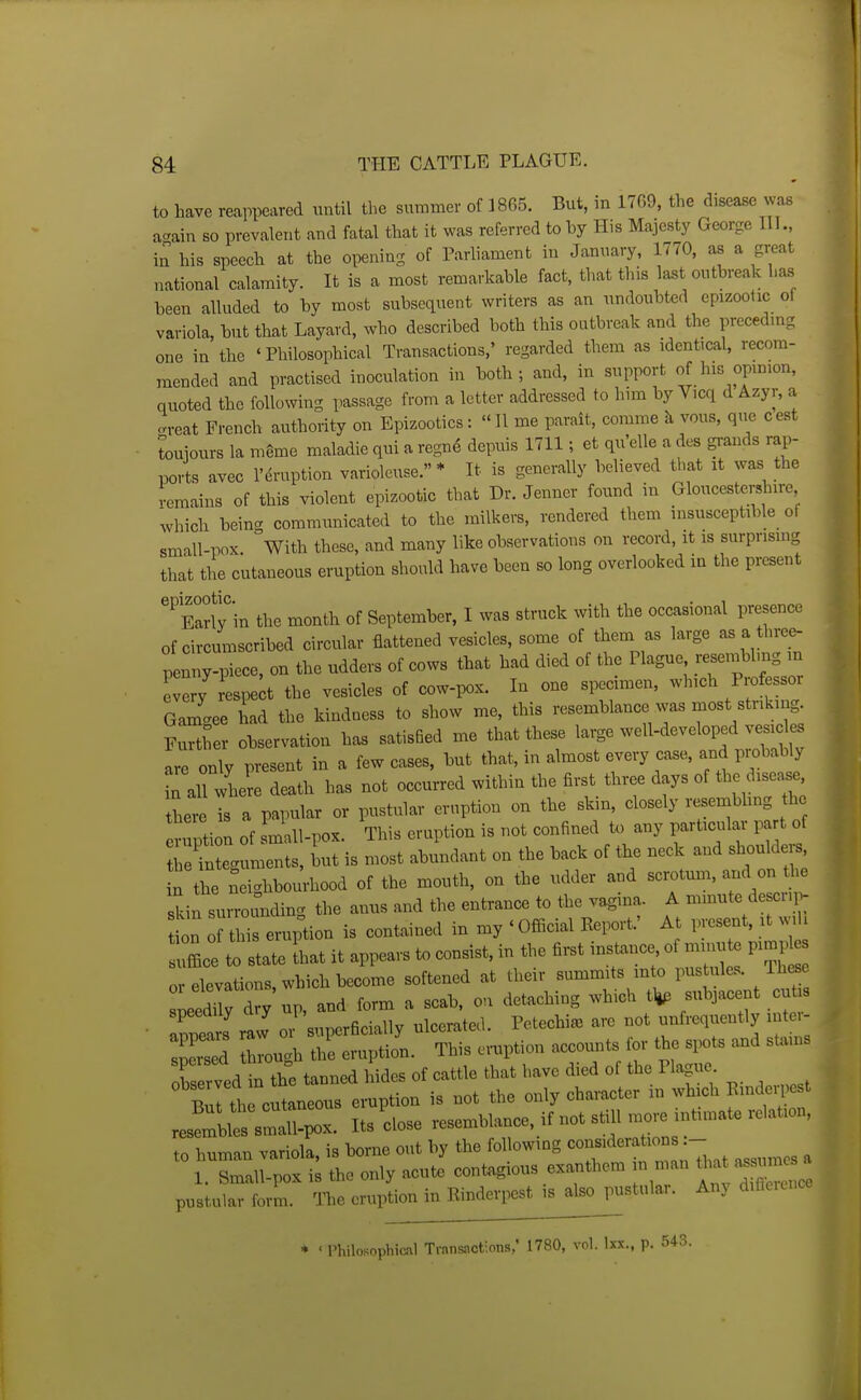 to have reappeared until the summer of 1865. But, in 1769, the disease was a-ain so prevalent and fatal that it was referred tohy His Majesty George 11L, in his speech at the opening of Parliament in January, 1770, as a great national calamity. It is a most remarkable fact, that this last outbreak has been alluded to by most subsequent writers as an undoubted epizootic of variola, but that Layard, who described both this outbreak and the preceding one in the 'Philosophical Transactions,' regarded them as identical, recom- mended and practised inoculation in both; and, in support of his opinion, quoted the following passage from a letter addressed to him by Vicq d Azyr, a .rveat French authority on Epizootics: 11 me parait, comme k vous, que cest touiours la meme maladie qui a regn4 depuis 1711; et qu'elle a des grands rap- ports avec I'druption varioleuse. * It is generally believed that it was the remains of this violent epizootic that Dr. Jenner found in Gloucestershire which bein<^ communicated to the milkers, rendered them insusceptible of small-pox. With these, and many like observations on record, it is surprising that the cutaneous eruption should have been so long overlooked in the present 'Tarty in the month of September, I was struck with the occasional presence of circumscribed circular flattened vesicles, some of them as large as a three- penny-piece, on the udders of cows that had died of the Plague reseinblmg in every respeit the vesicles of cow-pox. In one specimen, which Professor Gamgee had the kindness to show me, this resemblance was most striking Further observation has satisBed me that these large well-developed vesides are only present in a few cases, but that, in almost every case, and probably ^all where death has not occurred within the first three days of the disease thel is a papular or pustular eruption on the skin, closely resembhng the Xtion of small-pox. This eruption is not confined to any particular part of leYnLuments, L is most abundant on the back of the neck and shoulde s, n the n ighbc^hood of the mouth, on the udder and scrotum, and on he skin surrounding the anus and the entrance to the vagina. A minute de cn, - t on 0? this eruption is contained in my ' Official Report.' At present, it wih le to state Lt it appears to consist, in the first instance of muiute pimj^es or elevations, which become softened at their summits m o pustules. These ledi^rdr^^ and form a scab, on detaching which tljp subjacent cut s speemiy ary I' ulcerated. Petechia arc not unfrcquently inter- ■ ;;;L:hr:™2n.™s eruption ac Ob e-ed in the tanned hides of cattle that have died of the Plagiie. Bul the cutaneous eruption is not the only character in which Emdeipest JltsXx. Its'close resemblance, ifnotstilln^reintunaterelation, to human variola, is borne out by the following considerations.- 1 Lall-poxi; the only acute contagions ^^^ pustular form. The eruption in Rinderpest is also pustular. Any dificunce * ' Philosophical Transactions,' 1780, vol. Ixx., p. 543.