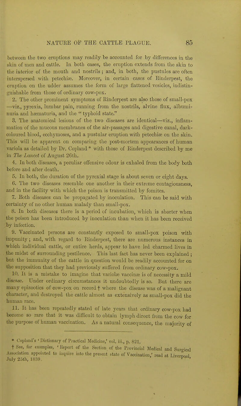 between the two eruiUions may readily be accounted for by differences in tlie skin of men and cattle. In both cases, the eruption extends from the skin to the interior of the mouth and nostrils ; and, in both, the pustules are often inteispersed with petechiaj. Moreover, in certain cases of Einderpest, the eruption on the udder assumes the form of large flattened vesicles, indistin- guishable from those of ordinary cow-pox. 2. The other prominent symptoms of Rinderpest are also those of small-pox —viz., pyrexia, lumbar pain, running from the nostrils, alvine flux, albumi- nuria and hasmaturia, and the  typhoid state. 3. The anatomical lesions of the two diseases are identical—viz., inflam- mation of the mucous membranes of the air-passages and digestive canal, dark- coloured blood, ecchymoses, and a pustular eruption vnth petechia on the skin. This will be apparent on comparing the post-mortem appearances of human variola as detailed by Dr. Copland * with those of Einderpest described by me in Tlie Lancet of August 26th. 4. In both diseases, a peculiar offensive odour is exhaled from tlie body both before and after death. 5. In both, the duration of the pyrexial stage is about seven or eight days. 6. The two diseases resemble one another in their extreme contagiousness, and in the facility with which the poison is transmitted by fomites. 7. Both diseases can be propagated by inoculation. This can be said with certainty of no other human malady than small-pox. 8. In both diseases there is a period of incubation, which is shorter when the poison has been introduced by inoculation than when it has been received by infection. 9. Vaccinated persons are constantly exposed to small-pox poison with impunity; and, with regard to Einderpest, there are numerous instances in which individual cattle, or entire herds, appear to have led charmed lives in the midst of surrounding pestilence. This last fact has never been explained ; but the immunity of the cattle in question would be readily accounted for on the supposition that they had jDreviously suffered from ordinary cow-jdox. 10. It is a mistake to imagine that variolas vaccinas is of necessity a mild disease. Under ordinary circumstances it undoubtedly is so. But there arc many epizootics of cow-pox on record f where the disease was of a malignant character, and destroyed the cattle almost as extensively as small-pox did the himian race. 11. It has been repeatedly stated of late years that ordinary cow-pox had become so rare that it was difficult to obtain lymph direct from the cow for the purpose of human vaccination. As a natural consequence, the majority of * Copland's 'Dictionary of Practical Medicine,' vol. iii., p. 821. t See, for examples, ' Heport of the Section of tlie Pjovincial Medical and Surgical Association appointed to inquire into the present btato of Vaccination.' read at I ivprnnni July 25th, 1839. ' vwpuoi,