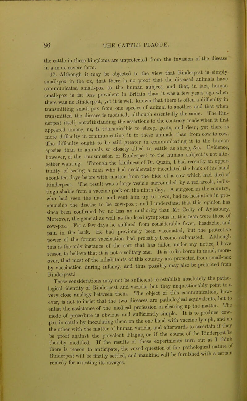 the cattle in these kingdoms are unprotected from the Invasion of the disease in a more severe form. 12. Although it may be objected to the view that Rinderpest is simply small-pox in the ox, that there is no proof that the diseased animals have communicated small-pox to the human subject, and that, in fact, human small-pox is far less prevalent in Britain than it was a few years ago when there was no Rinderpest, yet it is well known that there is often a difficulty in transmitting small-pox from one species of animal to another, and that when transmitted the disease is modified, although essentially the same. The Rm- derpest itself, notwithstanding the assertions to the contrary made when it firet appeared among us, is transmissible to sheep, goats, and deer; yet there is more difficulty in communicating it to these animals than from cow to cow. The difficulty ought to be still greater in communicating it to the human species than to animals so closely allied to cattle as sheep, &c. Evidence, however, of the transmission of Rinderpest to the human subject is not alto- gether wanting. Through the kindness of Dr. Quain, I had recently an oppor- tunity of seeing a mau who had accidentally inoculated the back of his hand about ten days before with matter from the hide of a cow which had died of Rinderpest. The result was a large vesicle surrounded by a red areola, mdis- tinguishable from a vaccine pock on the ninth day. A surgeon in the country, who had seen the man and sent him up to town, had no hesitation in pro- nouncin<r the disease to be cow-pox ; and I understand that this opinion has since been confirmed by no less an authority than Mr. Ceely of Aylesbury. Moreover, the general as well as the local symptoms in this man were those of cow-pox. For a few days he suffered from considerable fever, headache, and pain in the back. He had previously been vaccinated, but the protective power of the former vaccination had probably become exhausted. Although this is the only instance of the sort that has Mien under my notice, I have reason to believe that it is not a solitary one. It is to be borne in mmd, more- over that most of the inhabitants of this country are protected from small-pox by vaccination during infancy, and thus possibly may also be protected from Rinderpest.! , , xi These considerations may not be sufficient to establish absolutely the patho- logical identity of Rinderpest and variola, but they unquestionably point to a ve°ry close analogy between them. The object of this comnumication, how- ever, is not to insist that the two diseases are pathological equivalents, but to enlist the assistance of the medical profession in clearing up the matter. The mode of procedure is obvious and sufficiently simple. It is to produce cow- pox in cattle by inoculating them on the one hand with vaccine lymph, and on the other with the matter of human variola, and afterwards to ascertain if they be proof against the prevalent Plague, or if the course of the Rinderpest be thereby modified. If the results of these experiments turn out as I thiuK there is reason to anticipate, the vexed question of the pathological nature ot Rinderpest will be finally settled, and mankind will be furnished with a certain remedy for arresting its ravages.