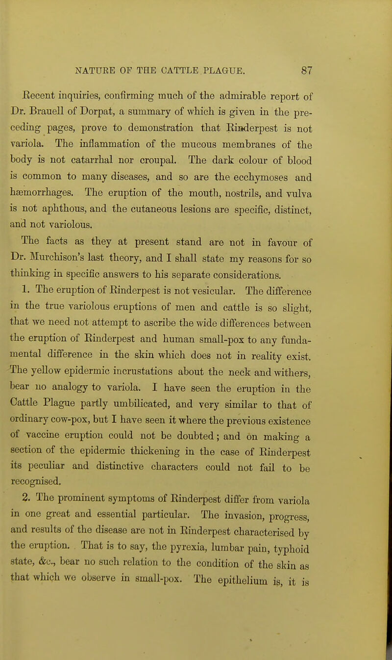 Eecent inquiries, confirming much of the admirable report of Dr. Brauell of Dorpat, a summary of which is given in the pre- ceding pages, prove to demonstration that Kiiiderpest is not variola. The inflammation of the mucous membranes of the body is not catarrhal nor croupal. The dark colour of blood is common to many diseases, and so are the ecchymoses and haemorrhages. The eruption of the mouth, nostrils, and vulva is not aphthous, and the cutaneous lesions are specific, distinct, and not variolous. The facts as they at present stand are not in favour of Dr. Murchison's last theory, and I shall state my reasons for so thinking in specific answers to his separate considerations. 1. The eruption of Einderpest is not vesicular. The difference in the true variolous eruptions of men and cattle is so slight, that we need not attempt to ascribe the wide differences between the eruption of Einderpest and human small-pox to any funda- mental difference in the skin which does not in reality exist. The yellow epidermic incrustations about the neck and withers, bear no analogy to variola. I have seen the eruption in the Cattle Plague partly umbilicated, and very similar to that of ordinary cow-pox, but I have seen it where the previous existence of vaccine eruption could not be doubted; and on making a section of the epidermic thickening in the case of Einderpest its peculiar and distinctive characters could not fail to be recognised. 2. The prominent symptoms of Einderpest differ fi.'om variola in one great and essential particular. The invasion, progress, and results of the disease are not in Einderpest characterised by the eniption. That is to say, the pyrexia, lumbar pain, typhoid state, &c., bear no such relation to the condition of the skin as that which we observe in small-pox. The epithelium is, it is