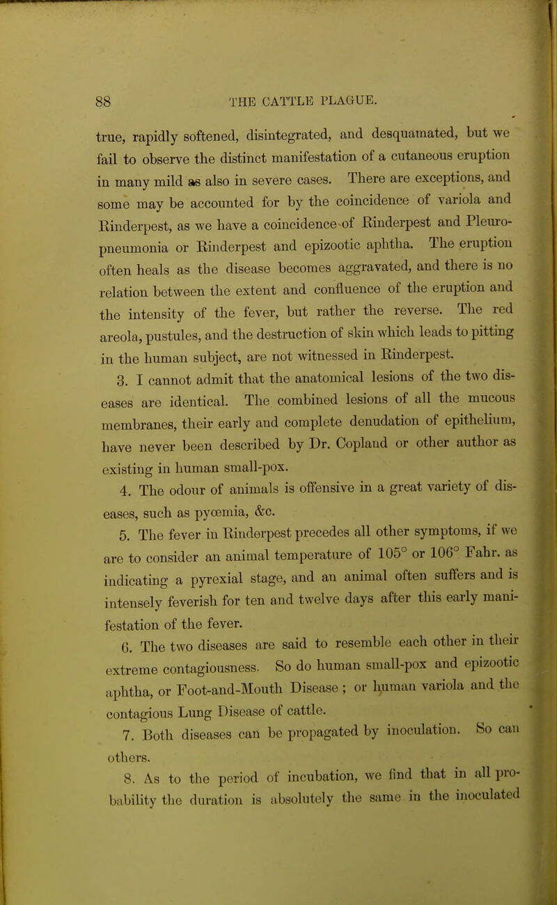 true, rapidly softened, disintegrated, and desquamated, but we fail to observe the distinct manifestation of a cutaneous eruption in many mild as also in severe cases. There are exceptions, and some may be accounted for by the coincidence of variola and Kinderpest, as we have a coincidence^of Rinderpest and Pleuro- pneumonia or Einderpest and epizootic aphtha. The eruption often heals as the disease becomes aggravated, and there is no relation between the extent and confluence of the eruption and the intensity of the fever, but rather the reverse. The red areola, pustules, and the destruction of skin which leads to pitting in the human subject, are not witnessed in Rinderpest. 3. I cannot admit that the anatomical lesions of the two dis- eases are identical. The combined lesions of all the mucous membranes, their early and complete denudation of epithelium, have never been described by Dr. Copland or other author as existing in human small-pox. 4. The odour of animals is offensive in a great vaxiety of dis- eases, such as pyoemia, &c. 5. The fever in Rinderpest precedes all other symptoms, if we are to consider an animal temperature of 105° or 106° Fahr. as indicating a pyrexial stage, and an animal often suffers and is intensely feverish for ten and twelve days after this early mani- festation of the fever. 6. The two diseases are said to resemble each other in then- extreme contagiousness. So do human small-pox and epizootic aphtha, or Foot-and-Mouth Disease ; or h^mau variola and the contagious Lung Disease of cattle. 7. Both diseases can be propagated by inoculation. So can others. 8. As to the period of incubation, we find that in all pro- bability the duration is absolutely the same in the inoculated