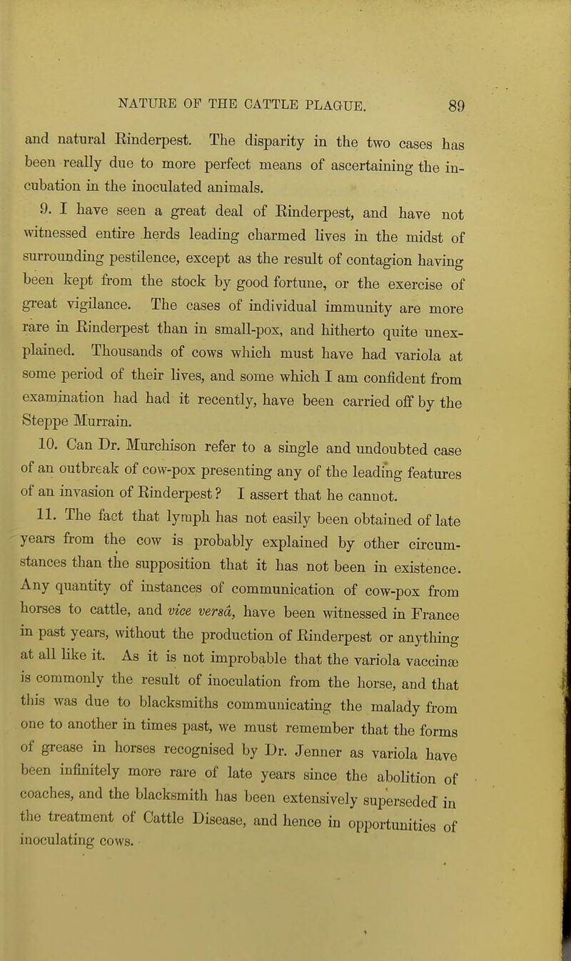 and natural Einderpest. The disparity in the two cases has been really due to more perfect means of ascertaining the in- cubation in the inoculated animals. 9. I have seen a great deal of Einderpest, and have not witnessed entire herds leading charmed lives in the midst of surroundmg pestilence, except as the result of contagion having been kept fi-om the stock by good fortune, or the exercise of gi-eat vigilance. The cases of individual immunity are more rare in Einderpest than in small-pox, and hitherto quite unex- plained. Thousands of cows which must have had variola at some period of their lives, and some which I am confident from examination had had it recently, have been carried off by the Steppe Murrain, 10. Can Dr. Murchison refer to a single and undoubted case of an outbreak of cow-pox presenting any of the leading features of an invasion of Einderpest ? I assert that he cannot. 11. The fact that lymph has not easily been obtained of late years from the cow is probably explained by other circum- stances than the supposition that it has not been in existence. Any quantity of instances of communication of cow-pox from horses to cattle, and vice versa, have been witnessed in France in past years, without the production of Einderpest or an}i;hing at all like it. As it is not improbable that the variola vaccina) is commonly the result of inoculation from the horse, and that tliis was due to blacksmiths communicating the malady from one to another in times past, we must remember that the forms of grease in horses recognised by Dr. Jenner as variola have been infinitely more rare of late years since the abolition of coaches, and the blacksmith has been extensively superseded in tlie treatment of Cattle Disease, and hence in opportunities of inoculating cows.