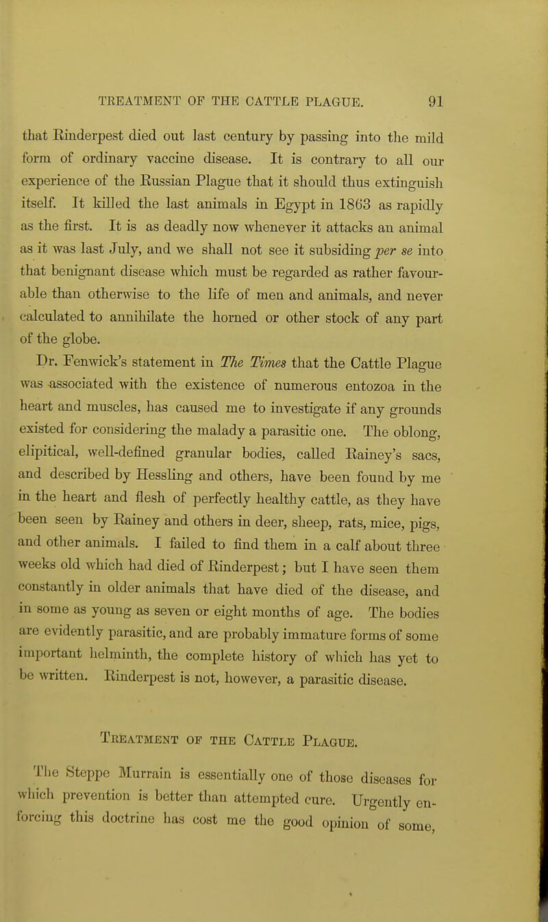 that Einderpest died out last century by passing into the mild form of ordinary vaccine disease. It is contrary to all our experience of tlie Eussian Plague that it should thus extinguish itself. It killed the last animals in Egypt in 1863 as rapidly as the first. It is as deadly now whenever it attacks an animal as it was last July, and we shall not see it subsiding jser se into that benignant disease which must be regarded as rather favour- able than otherwise to the life of men and animals, and never calculated to annihilate the horned or other stock of any part of the globe. Dr. Fenwick's statement in The Times that the Cattle Plague was associated with the existence of numerous entozoa in the heart and muscles, has caused me to investigate if any grounds existed for considering the malady a parasitic one. The oblong, elipitical, well-defined granular bodies, called Eainey's sacs, and described by Hessling and others, have been found by me in the heart and flesh of perfectly healthy cattle, as they have been seen by Eainey and others in deer, sheep, rats, mice, pigs, and other animals. I failed to find them in a calf about three weeks old which had died of Einderpest; but I have seen them constantly in older animals that have died of the disease, and in some as young as seven or eight months of age. The bodies are evidently parasitic, and are probably immature forms of some important helminth, the complete history of which has yet to be written. Einderpest is not, however, a parasitic disease. Tkeatbient of the Cattle Plague. The Steppe Murrain is essentially one of those diseases for which prevention is better than attempted cure. Urgently en- forcing this doctrine has cost me the good opinion of some