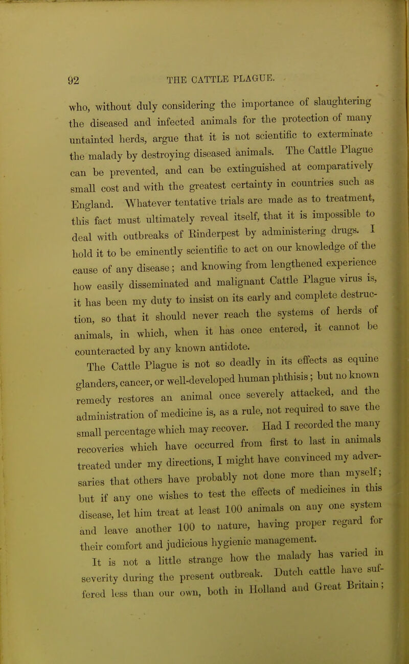 who, without duly considering the importance of slaughtering the diseased and infected animals for the protection of many untainted herds, argue that it is not scientific to exterminate the malady by destroying diseased animals. The Cattle Plague can be prevented, and can be extinguished at comparatively smaU cost and with the greatest certainty in countries such as England. Whatever tentative trials are made as to treatment, this fact must ultimately reveal itself, that it is impossible to deal with outbreaks of Einderpest by admmistering di'ugs. I hold it to be eminently scientific to act on our knowledge of the cause of any disease; and knowing from lengthened experience how easily disseminated and malignant Cattle Plague virus is, it has been my duty to insist on its early and complete destruc- tion, so that it should never reach the systems of herds of animals, in which, when it has once entered, it camiot be counteracted by any known antidote. The Cattle Plague is not so deadly in its effects as equine glanders, cancer, or well-developed human phthisis; but no known remedy restores an animal once severely attacked, and the administration of medicine is, as a rule, not required to save the small percentage which may recover. Had I recorded the many recoveries which have occurred from first to last m animals treated under my directions, I might have convinced my adver- saries that others have probably not done more than myse f; but if any one wishes to test the effects of medicines m this disease, let him treat at least 100 animals on any one system and leave another 100 to nature, having proper regard for their comfort and judicious hygienic management. It is not a little strange how the malady has varied m severity during the present outbreak. Dutch cattle have suf- fered less than our own, both in Holland and Great Britain;