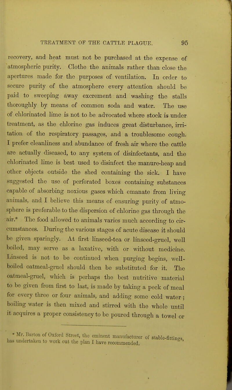 recovery, and heat must not be purchased at the expense of atmospheric purity. Clothe the animals rather than close the apertures made for the purposes of ventilation. In order to secure purity of the atmosphere every attention should be paid to sweeping away excrement and washing the stalls thoroughly by means of common soda and water. The use of chlorinated lime is not to be advocated where stock is under treatment, as the chlorine gas induces great disturbance, irri- tation of the respiratory passages, and a troublesome cough. I prefer cleanliness and abundance of fresh air where the cattle are actually diseased, to any system of disinfectants, and the chlorinated lime is best used to disinfect the manui-e-heap and other objects outside the shed containing the sick. I have suggested the use of perforated boxes containing substances capable of absorbing noxious gases which emanate from living animals, and I believe this means of ensuring purity of atmo- sphere is preferable to the dispersion of chlorine gas through the air.* The food allowed to animals varies much according to cir- cumstances. During the various stages of acute disease it should be given sparingly. At first linseed-tea or linseed-gruel, well boiled, may serve as a laxative, with or without medicine. Linseed is not to be continued when purging begins, weU- boiled oatmeal-gruel should then be substituted for it. The oatmeal-gruel, which is perhaps the best nutritive material to be given from first to last, is made by taking a peck of meal for every three or four animals, and adding some cold water; boiling water is then mixed and stirred with the whole until it acquires a proper consistency to be poured through a towel or ' Mr. Barton of Oxford Street, the eminent manufactnrer of stable-fittinc has undertaken to work out the plan I havo recommended. '