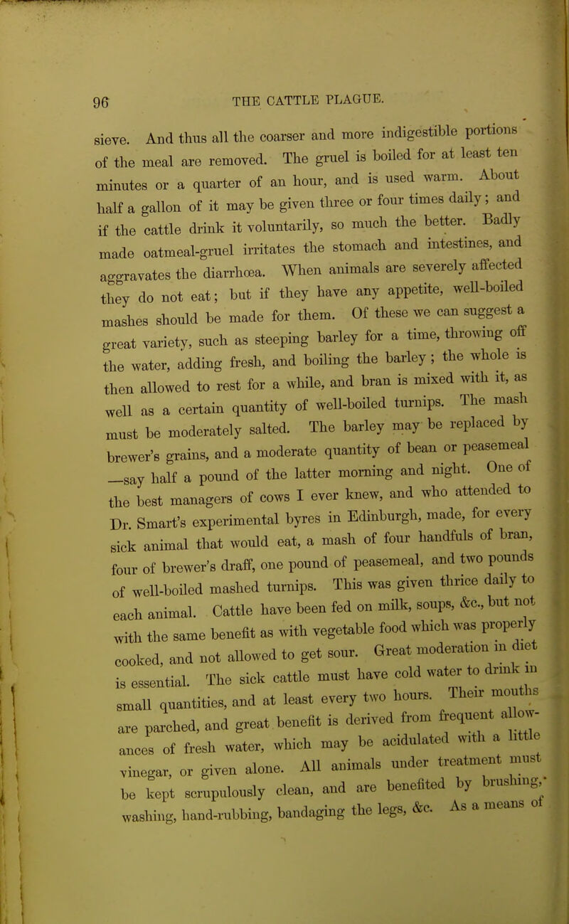 sieve. And thus all the coarser and more indigestible portions of the meal are removed. The gruel is boiled for at least ten minutes or a quarter of an hour, and is used warm. About half a gallon of it may be given three or four times daily; and if the cattle drink it voluntarily, so much the better. Badly made oatmeal-gruel irritates the stomach and intestines, and aggravates the diarrhoea. When animals are severely affected they do not eat; but if they have any appetite, well-boiled mashes should be made for them. Of these we can suggest a great variety, such as steeping barley for a time, throwmg off the water, adding fresh, and boiling the barley; the whole is then allowed to rest for a while, and bran is mixed with it, as well as a certain quantity of well-boiled turnips. The mash must be moderately salted. The barley may be replaced by brewer's grains, and a moderate quantity of bean or peasemeal -say half a pound of the latter morning and night. One of the best managers of cows I ever knew, and who attended to Dr Smart's experimental byres in Edinburgh, made, for every sick animal that would eat, a mash of four handfuls of bran, four of brewer's draff, one pound of peasemeal, and two pounds of well-boiled mashed turnips. This was given thrice daily to each animal. Cattle have been fed on milk, soups, &c., but not with the same benefit as with vegeteble food which was properly cooked, and not aUowed to get sour. Great moderation m diet is essential. The sick cattle must have cold water to drmk m smaU quantities, and at least every two hours. Their mouths are paxched, and great benefit is derived from frequent a low- ances of fresh water, which may be acidulated with a little vinegar, or given alone. AH animals under treatment must be kept scrupulously clean, and are benefited by brushmg • washing, hand-rubbing, bandaging the legs, &c. As a means ot