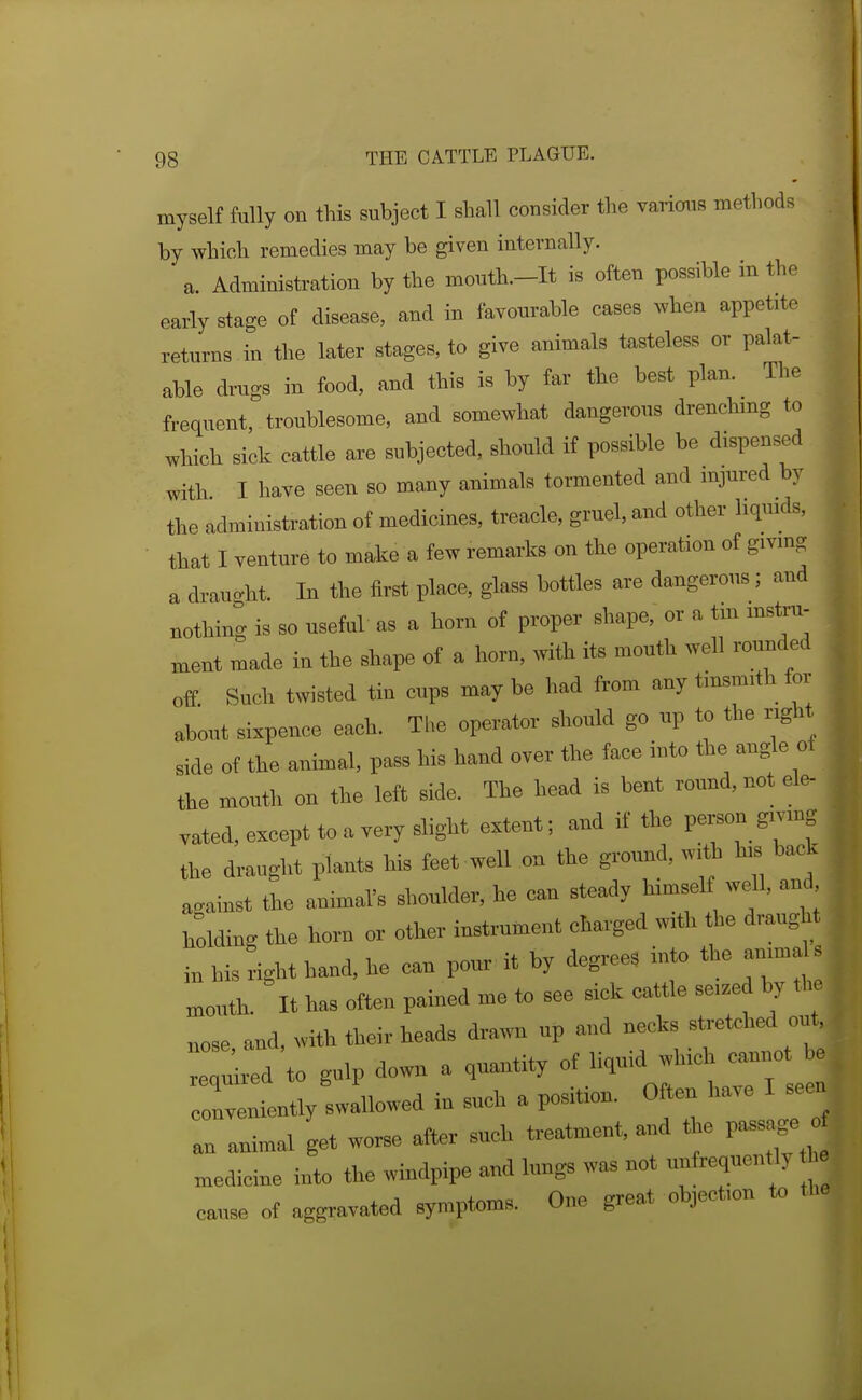 myself fully on this subject I shall consider the various methods by which remedies may be given internally. a. Administration by the mouth.-It is often possible in the early stage of disease, and in favourable cases when appetite returns in the later stages, to give animals tasteless or palat- able drags in food, and this is by far the best plan. The frequent, troublesome, and somewhat dangerous drenching to which sick cattle are subjected, should if possible be dispensed with I have seen so many animals tormented and injured by the administration of medicines, treacle, gruel, and other liquids, that I venture to make a few remarks on the operation of giving a drau<.ht In the first place, glass bottles are dangerous ; and nothing is so useful as a horn of proper shape, or a tm mstra- ment made in the shape of a horn, with to mouth well rounded off Such twisted tin cups maybe had from any tinsmith for about sixpence each. The operator should go up to the r,ght side of the animal, pass his hand over the face into the angle of the mouth on the left side. The head is bent round, not el^ vated, except to a very slight extent; and it the person giving the draught plants his feet well on the ground, with his back against the animal's shoulder, he can steady himself well, and holding the hora or other instrument charged with the draught in his right hand, he can pour it by degree, into the animals mouth. It has often pained me to see sick cattle seized by the nose, and, with their heads drawn up and necks stretched ou required to gulp down a quantity ^O^!';^ conveniently swallowed in such a position. Often have I see an animal get wo,^ after such treatment, and the passage » medicine into the windpipe and lungs was not uufrequently h. cause of aggravated symptoms. One great objection to