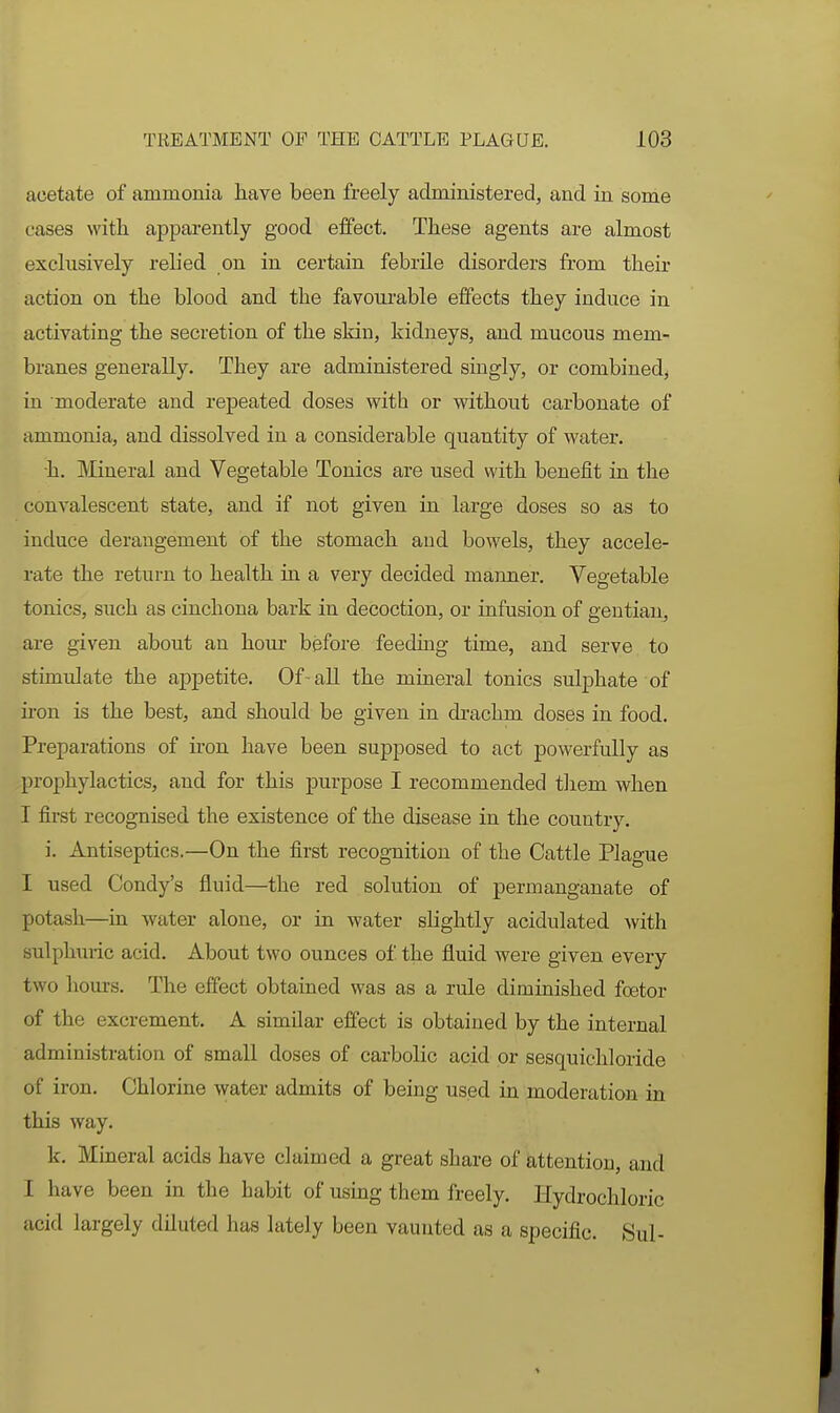 acetate of ammonia have been freely administered, and in some cases with apparently good effect. These agents are almost exclusively relied on in certain febrile disorders from their action on the blood and the favoui-able effects they induce in activating the secretion of the skin, kidneys, and mucous mem- branes generally. They are administered singly, or combined, in moderate and repeated doses with or without carbonate of ammonia, and dissolved in a considerable quantity of water. h. Mineral and Vegetable Tonics are used with benefit in the couA'alescent state, and if not given in large doses so as to induce derangement of the stomach and bowels, they accele- rate the return to health in a very decided maimer. Vegetable tonics, such as cinchona bark in decoction, or infusion of gentian, are given about an hour before feeding time, and serve to stimulate the appetite. Of-all the mineral tonics sulphate of u-on is the best, and should be given in drachm doses in food. Preparations of iron have been supposed to act powerfully as prophylactics, and for this purpose I recommended them when I first recognised the existence of the disease in the country. i. Antiseptics,—On the first recognition of the Cattle Plague I used Condy's fluid—the red solution of permanganate of potash—in water alone, or in water slightly acidulated with sulphuric acid. About two ounces of the fluid were given every two hours. The effect obtained was as a rule diminished foetor of the excrement. A similar effect is obtained by the internal administration of small doses of carbolic acid or sesquichloride of iron. Chlorine water admits of being used in moderation in this way. k. Mineral acids have claimed a great share of attention, and I have been in the habit of using them freely. Hydrochloric acid largely diluted has lately been vaunted as a specific. Sul-