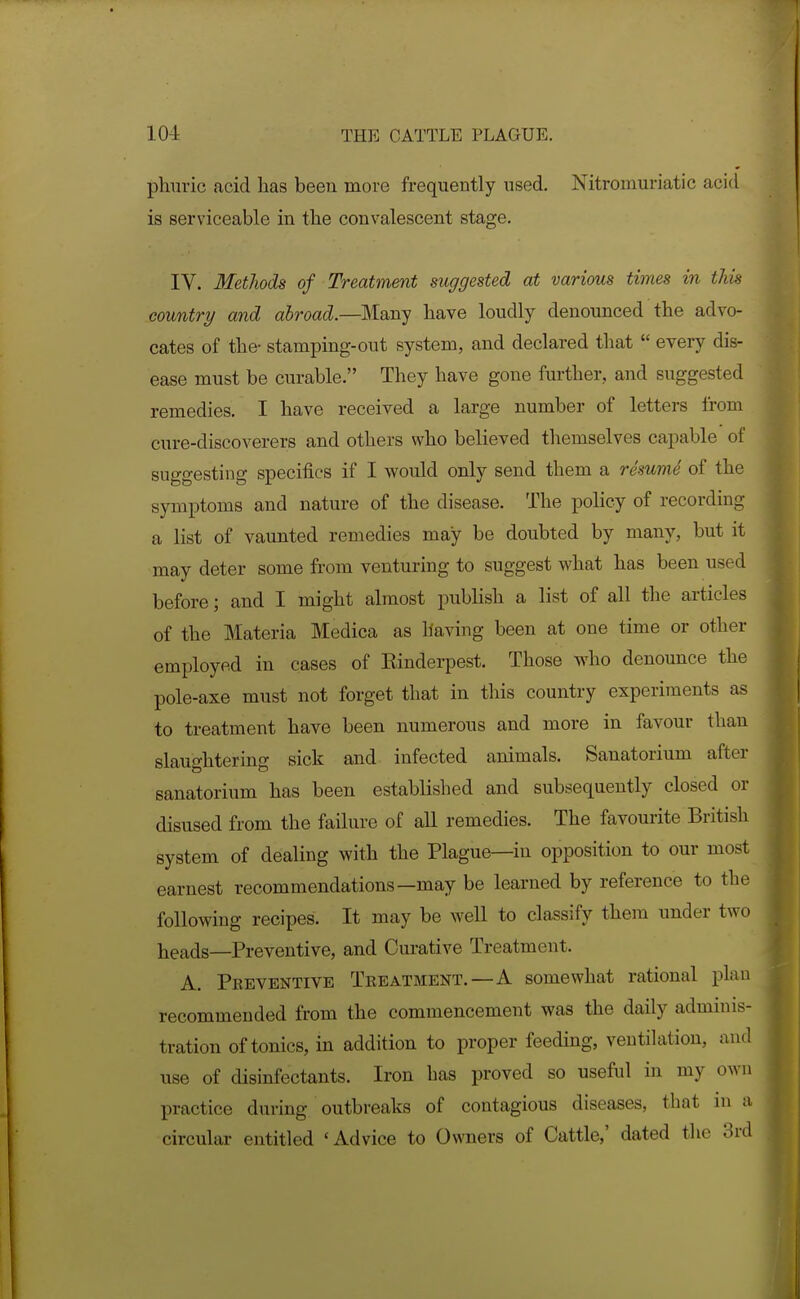 phuric acid lias been move frequently used. Nitromuriatic acid is serviceable in the convalescent stage. IV. Methods of Treatment suggested at various times in this country and abroad.—Many have loudly denounced the advo- cates of the- stamping-out system, and declared that  eveiy dis- ease must be curable. They have gone further, and suggested remedies. I have received a large number of letters from cure-discoverers and others who believed themselves capable of suggesting specifics if I would only send them a resumd of the symptoms and nature of the disease. The policy of recording a list of vaunted remedies may be doubted by many, but it may deter some from venturing to suggest what has been used before; and I might almost publish a list of all the articles of the Materia Medica as having been at one time or other employed in cases of Einderpest. Those who denounce the pole-axe must not forget that in this country experiments as to treatment have been numerous and more in favour than slaughtering sick and infected animals. Sanatorium after sanatorium has been established and subsequently closed or disused from the failure of all remedies. The favourite British system of dealing with the Plague—in opposition to our most earnest recommendations—may be learned by reference to the following recipes. It may be well to classify them under two heads—Preventive, and Curative Treatment. A. Preventive Teeatment.—A somewhat rational plan recommended from the commencement was the daily adminis- tration of tonics, in addition to proper feeding, ventilation, and use of disinfectants. Iron has proved so useful in my own practice during outbreaks of contagious diseases, that ni a circular entitled 'Advice to Owners of Cattle,' dated the 3rd