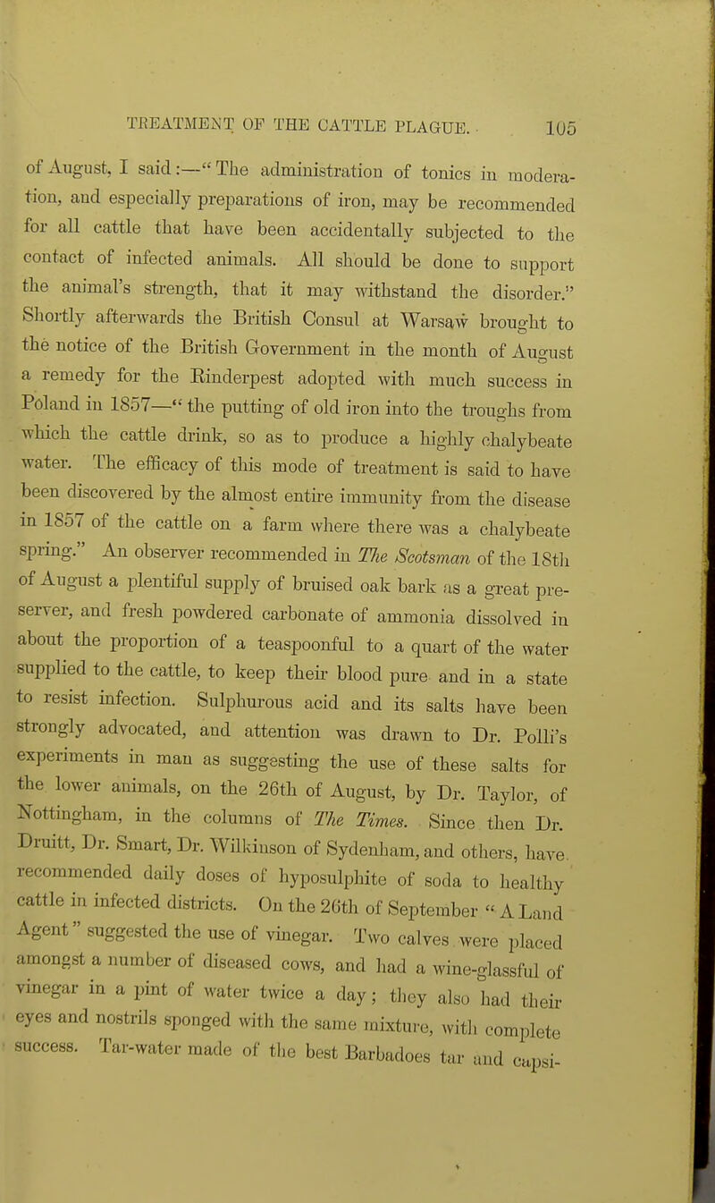 of August, I said:— The administration of tonics in modera- tion, and especially preparations of iron, may be recommended for all cattle that have been accidentally subjected to the contact of infected animals. All should be done to support the animal's strength, that it may withstand the disorder. Shortly afterwards the British Consul at Warsaw brought to the notice of the British Government in the month of Auo-ust a remedy for the Einderpest adopted with much success in Poland in 1857— the putting of old iron into the troughs from which the cattle drink, so as to produce a highly chalybeate water. The elBcacy of this mode of treatment is said to have been discovered by the almost enthe immunity from the disease in 1857 of the cattle on a farm where there was a chalybeate spring. An observer recommended in The Scotsman of the IStli of August a plentiful supply of bruised oak bark as a great pre- server, and fresh powdered carbonate of ammonia dissolved in about the proportion of a teaspoonful to a quart of the water suppHed to the cattle, to keep then; blood pure and in a state to resist infection. Sulphurous acid and its salts have been strongly advocated, and attention was drawn to Dr. Polli's experiments in man as suggesting the use of these salts for the lower animals, on the 26th of August, by Dr. Taylor, of Nottingham, in the columns of The Times. Since then Dr. Druitt, Dr. Smart, Dr. Wilkinson of Sydenham, and others, have, recommended daily doses of hyposulphite of soda to healthy cattle in infected districts. On the 26th of September  A Land Agent suggested the use of vinegar. Two calves were placed amongst a number of diseased cows, and had a wine-glassful of vinegar in a pint of water twice a day; they also had their eyes and nostrils sponged with the same mixture, with complete success. Tar-water made of the best Barbadoes tar and capsi-