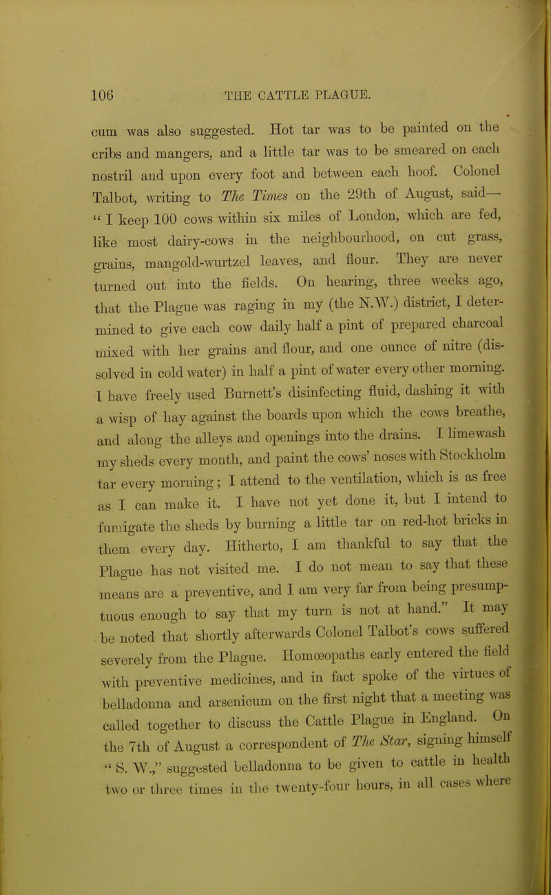 cutn was also suggested. Hot tar was to be painted on the cribs and mangers, and a little tar was to be smeared on each nostril and upon every foot and between each hoof. Colonel Talbot, writing to The Times on the 29th of August, said—  I keep 100 cows witliin six miles of London, which are fed, like most dairy-cows in the neighbourhood, on cut grass, grains, mangold-wurtzel leaves, and flour. They are never turned out into the fields. On hearing, three weeks ago, that the Plague was raging in my (the N.W.) district, I deter- mined to give each cow daily half a pint of prepared charcoal mixed with her grains and flour, and one ounce of nitre (dis- solved in cold water) in half a pint of water every other morning. I have freely used Burnett's disinfecting fluid, dashing it with a wisp of hay against the boards upon which the cows breathe, and along the aUeys and openings into the drains. I limewash my sheds every month, and paint the cows' noses with Stockholm tar every morning; I attend to the ventilation, wliich is as free as I can make it. I have not yet done it, but I intend to fuvjigate the sheds by burning a little tar on red-hot bricks in them every day. Hitherto, I am thankful to say that the Plague has not visited me. I do not mean to say that these merns are a preventive, and I am very far from being presump- tuous enough to say that my turn is not at hand. It may . be noted that shortly afterwards Colonel Talbot's coavs suffered severely from the Plague. Homoeopaths early entered the field with preventive medicines, and in fact spoke of the vktues of belladonna and arsenicum on the first night that a meeting was called together to discuss the Cattle Plague in England. On the 7th of August a correspondent of The Star, signing himself  S. W., suggested belladonna to be given to cattle in health two or three times in the twenty-four hours, in all oases where