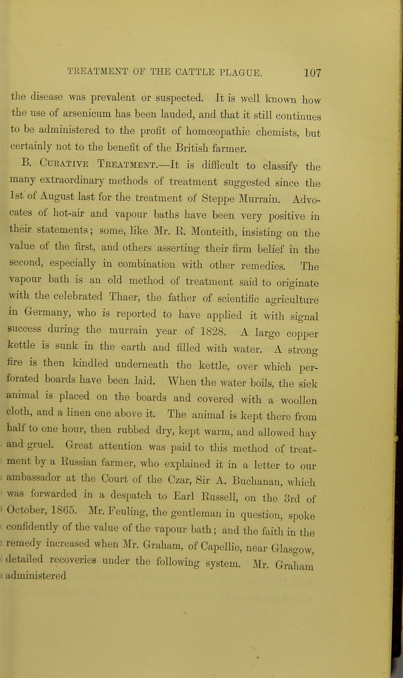 tlie disease was prevalent or susijected. It is well known how the use of arsenicum has been lauded, and that it still continues to be administered to the profit of homoeopathio chemists, but certainly not to the benefit of the British farmer. B. Curative Teeatment.—It is difficult to classify the many extraordinary methods of treatment suggested since the 1st of August last for the treatment of Steppe Murrain. Advo- cates of hot-air and vapour baths have been very positive in then- statements; some, like Mr. E. Monteith, msisting on the value of the first, and others asserting their firm belief in the second, especially in combination with otlier remedies. The vapour bath is an old method of treatment said to originate with the celebrated Thaer, the father of scientific agricultui-e in Germany, who is reported to have applied it with signal success during the murrain year of 1828. A large copper kettle is sunk in the earth and filled with water. A strong fire is then kmdled underneath the kettle, over which per- forated boards have been laid. When the water boils, the sick animal is placed on the boards and covered with a woollen cloth, and a linen one above it. The animal is kept there from half to one hour, then rubbed dry, kept warm, and aUowed hay . and gruel. Great attention was paid to this method of treat- ! ment by a Eussian farmer, who explained it in a letter to our . ambassador at the Court of the Czar, Sir- A. Buchanan, which ' was forwarded in a despatch to Earl EusseU, on the 3rd of ( October, 1865. Mr. Fouling, the gentleman in question, spoke . confidently of the value of the vapour bath; and the &ith in the r remedy increased when Mr. Graham, of Capellie, near Glasgow, i detailed recoveries under the following system. Mr. Graham' (administered