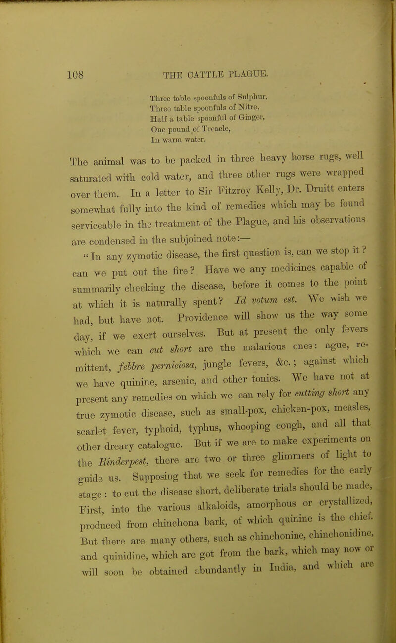 Three table Bpoonfuls of Sulphur, Thi-ee table spoonfuls of Nitre, Half a table spoouful of Ginger, One pound of Treacle, In warm water. The animal was to be packed in three heavy horse rugs, ^Ye]l saturated with cold water, and three other rugs were wrapped over them. In a letter to Sir Fitzroy Kelly, Dr. Druitt enters somewhat fully into the kind of remedies which may be found serviceable in the treatment of the Plague, and his observations are condensed in the subjoined note:— In any zymotic disease, the first question is, can we stop it ? can we put out the fire? Have we any medicines capable of summarily checking the disease, before it comes to the point at which it is naturaUy spent? Id votum est. We wish we had, but have not. Providence will show us the way some day, if we exert ourselves. But at present the only fevers which we can eut short are the malarious ones: ague, re- mittent, febbre perniciosa, jungle fevers, &c.; against which we have quinine, arsenic, and other tonics. We have not at present any remedies on which we can rely for cutting short any true zymotic disease, such as small-pox, chicken-pox, measles, scarlet fever, typhoid, typhus, whooping cough, and all that other dreary catalogue. But if we are to make experiments on the Bmderpest, there are two or three glimmers of light to guide us. Supposing that we seek for remedies for the early stage : to cut the disease short, deliberate trials should be made, Eirst into the various alkaloids, amorphous or crystalhzed, produced from chinchona bark, of which quinine is the chiet. But there are many others, such as chinchonine, chinchonidme and quinidine, which are got from the bark, which may now or will soon be obtained abundantly in India, and which are