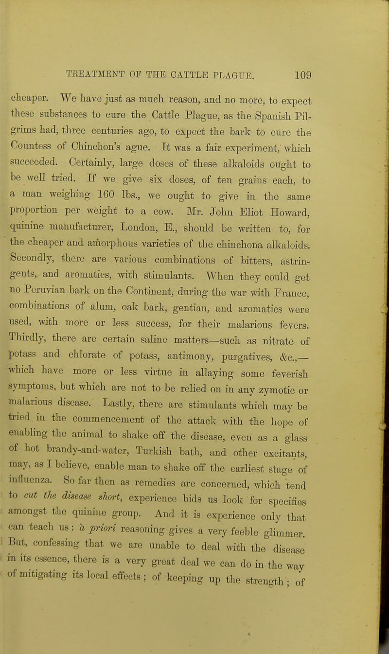 clieaper. We have just as much reason, and no more, to expect these substances to cure the Cattle Plague, as the Spanish Pil- grims had, three centuries ago, to expect the bark to cure the Countess of Chinchon's ague. It was a fail- experiment, which succeeded. Certainly, large doses of these alkaloids ought to be well tried. If we give six doses, of ten grains each, to a man weighing 160 lbs., we ought to give in the same proportion per weight to a cow. Mr. John Eliot Howard, quinine manufactm-er, London, E., should be written to, for the cheaper and amorphous varieties of the chinchona alkaloids. Secondly, there are various combinations of bitters, astrin- gents, and aromatics, with stimulants. AVhen they could get no PeiTivian bark on the Continent, during the war with France, combinations of alum, oak bark, gentian, and aromatics were used, with more or less success, for their malarious fevers. Thirdly, there are certain saline matters—such as nitrate of potass and chlorate of potass, antimony, purgatives, &c.,— which have more or less vii-tue in allaying some feverish symptoms, but which are not to be relied on in any zymotic or malarious disease. Lastly, there are stimulants which may be tried in tlie commencement of the attack with the hope of enabling the animal to sliake off the disease, even as a glass of hot brandy-and-water, Turldsh bath, and other excitants, may, as I believe, enable man to shake off the earliest stage of influenza. So far then as remedies are concerned, which tend to cut the disease short, experience bids us look for specifics amongst the quinine group. And it is experience only that can teach us: a priori reasoning gives a very feeble glimmer. But, confessing that we are unable to deal with the disease in its essence, there is a very gi-eat deal we can do in the way of mitigating its local effects; of keeping up tlie strength - of