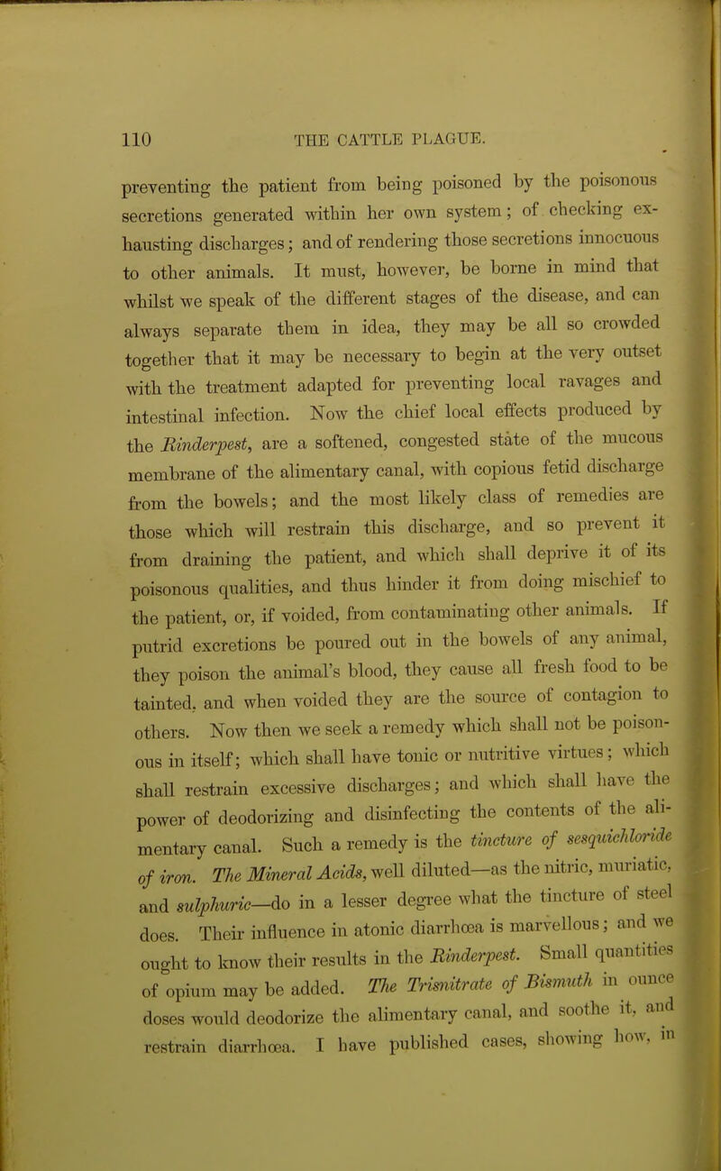 preventing the patient from being poisoned by the poisonous secretions generated within her own system; of checking ex- hausting discharges; and of rendering those secretions innocuous to other animals. It must, however, be borne in mind that whilst we speak of the different stages of the disease, and can always separate them in idea, they may be all so crowded together that it may be necessary to begin at the very outset with the treatment adapted for preventing local ravages and intestinal infection. Now the chief local effects produced by the Rinderpest, are a softened, congested state of the mucous membrane of the alimentary canal, with copious fetid discharge from the bowels; and the most likely class of remedies are those which will restrain this discharge, and so prevent it from draining the patient, and which shall deprive it of its poisonous qualities, and thus hinder it from doing mischief to the patient, or, if voided, from contaminating other animals. If putrid excretions be poured out in the bowels of any animal, they poison the animal's blood, they cause all fresh food to be tainted, and when voided they are the source of contagion to others. Now then we seek a remedy which shall not be poison- ous in itself; which shall have tonic or nutritive virtues; which shall restrain excessive discharges; and which shall have the power of deodorizing and disinfecting the contents of the ali- mentary canal. Such a remedy is the tincture of sesquichhride of irm. The Mineral Acids, weU diluted—as the nitric, muriatic, and sulphuric-do in a lesser degi-ee what the tincture of steel does. Their influence in atonic diarrhoea is marvellous; and we ought to know their results in the Rhiderpest Small quantities of opium may be added. The Trimitrate of Bismuth in ounce doses would deodorize the alimentary canal, and soothe it, and restrain diarrhoea. I have published cases, showing how. m