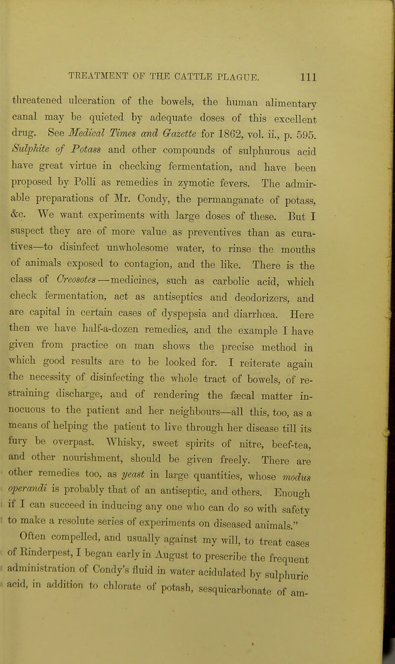 threatened ulceration of the bowels, the human alimentary canal may be quieted by adequate doses of this excellent drag. See Medical Times and Crazette for 1862, vol. ii., p. 595. Sulpliite of Potass and other compounds of sulphurous acid have great virtue in checking fermentation, and have been proposed by Polli as remedies in zymotic fevers. The admir- able preparations of Mr. Condy, the permanganate of potass, &c. We want experiments with large doses of these. But I suspect they are of more value as preventives than as cura- tives—to disinfect unwholesome water, to rinse the mouths of animals exposed to contagion, and the like. There is the class of Creosotes—medicines, such as carbolic acid, which check fermentation, act as antiseptics and deodorizers, and are capital in certain cases of dyspepsia and diarrhoea. Here then we have half-a-dozen remedies, and the example I have given from practice on man shows the precise method in which good results are to be looked for. I reiterate again the necessity of disinfecting the whole tract of bowels, of re- straining discharge, and of rendering the fsecal matter in- nocuous to the patient and her neighbours—all this, too, as a means of helping the patient to live through her disease till its fury be overpast. Whisky, sweet spirits of nitre, beef-tea, and other nourishment, should be given freely. There are other remedies too, as yeast in large quantities, whose modus operandi is probably that of an antiseptic, and others. Enough if I can succeed in inducing any one who can do so with safety to make a resolute series of experiments on diseased animals. Often compelled, and usuaUy against my will, to treat cases of Emderpest, I began early in August to prescribe the frequent administration of Condy's fluid in water acidulated by sulphuric acid, in addition to chlorate of potash, sesquicarbonate of am-