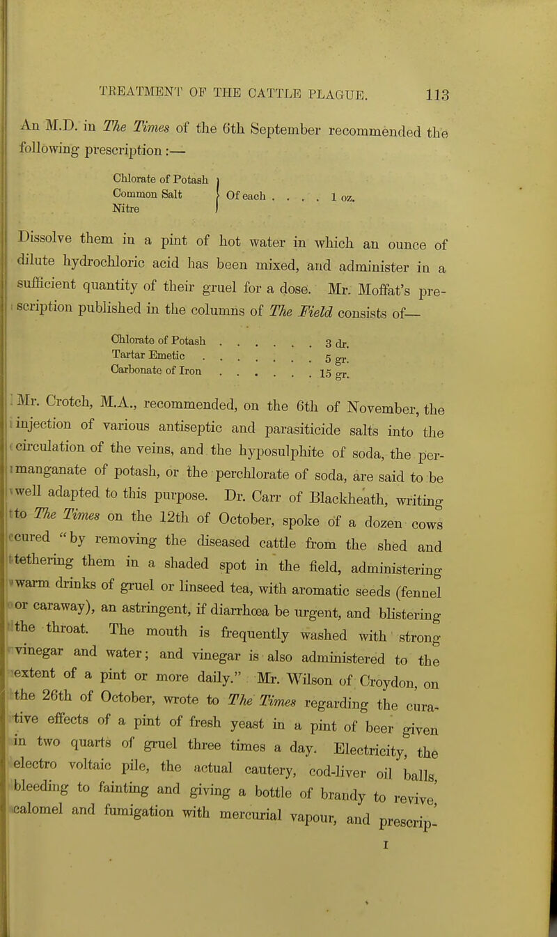 An M.D. in The Times of the Gth September recommended the following presci-iption:— Chlorate of Potash i Common Salt I Of each . . . . 1 oz Nitre ) Dissolve them in a pint of hot water in which an ounce of dilute hydrochloric acid has been mixed, and administer in a sufficient quantity of theh- gruel for a dose. Mr. Moffat's pre- 1 scription published in the columns of The Meld consists of— Chlorate of Potash 3 Tartar Emetic 5 gj.. Carbonate of Iron 15 gr. : Mr. Crotch, M.A., recommended, on the 6th of November, the 1 injection of various antiseptic and parasiticide salts into the .cii-culation of the veins, and the hyposulphite of soda, the per- imanganate of potash, or the perchlorate of soda, are said to be 'weU adapted to this purpose. Dr. Carr of Blackheath, writing tto Th^ Times on the 12th of October, spoke of a dozen cows ccured by removing the diseased cattle from the shed and t.tethering them in a shaded spot in the field, administering vwarm drinks of gruel or linseed tea, with aromatic seeds (fennel ■■or caraway), an astringent, if diarrhoea be urgent, and blistering 'ithe throat. The mouth is frequently washed with strong -vinegar and water; and vinegar is also administered to the 'extent of a pint or more daily. Mr. WHson of Croydon, on the 26th of October, wrote to The Times regarding the cura^ tive effects of a pint of fresh yeast in a pint of beer given in two quarts of gruel three times a day. Electricity, the electro voltaic pile, the actual cautery, cod-liver oil balls bleeding to fainting and giving a bottle of brandy to revive ■calomel and fumigation with mercurial vapour, and prescrip'