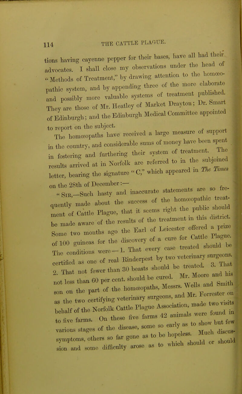 tions tomg cayenne pepper for their ba.es, have all had their advocates. I shall close my observations under the head of ..Methods of Treatment, by drawing attention to the homoeo- 1 pathic system, and by appcndiBg three of the more elabora^ aBd possibly more valuable systenas of treatment pubhshed They are those of Mr. Heatley of Market Drayton; Dr. femart of Edinburgh; and the Edinburgh Medical Committee appointed to report on the subject, The homeopaths have received a large measure of suppor the country, and considerable sums of money have been spent in fostering and furthering their system of treatment The resulte arrived at in Norfolk are referr-ed to in the su J0>n^ letter, bearing the signature C, which appeared m The 'Rn^ on the 28th of December:— Sm,-Such hasty and inaccurate statements are so fre- Cuently made about the success of the homceopath.c rea^ If Cattle Plague, that it seems right the pubhc sho^ I made aware of the results of the treatment m th,s — Some two months ago the Earl of Le.cester o^r^ a pu^^. f f>.P flisooverv of a cure for Cattle riague. of 100 eumeas lor tne aiscovei)' -, , i j i,^ 1 That every case treated sliould be Thp oonditions were—i- -LiiaT; cvtji^ trotr:::i^t::^~ ZZ to Si veterinary'surgeons, and Mr. Forrester on TeW oTL NorLi: Cattle Pla^e Association, made two ™^ fls. On these Ave farms 42 animals were found 1 O SIges of the disea^e, some so early as to s^w b symptoms, othc« so fi.r gone as to bo hope es. luc d.e™ sL and some difficulty arose aa to wh.ch should o, should