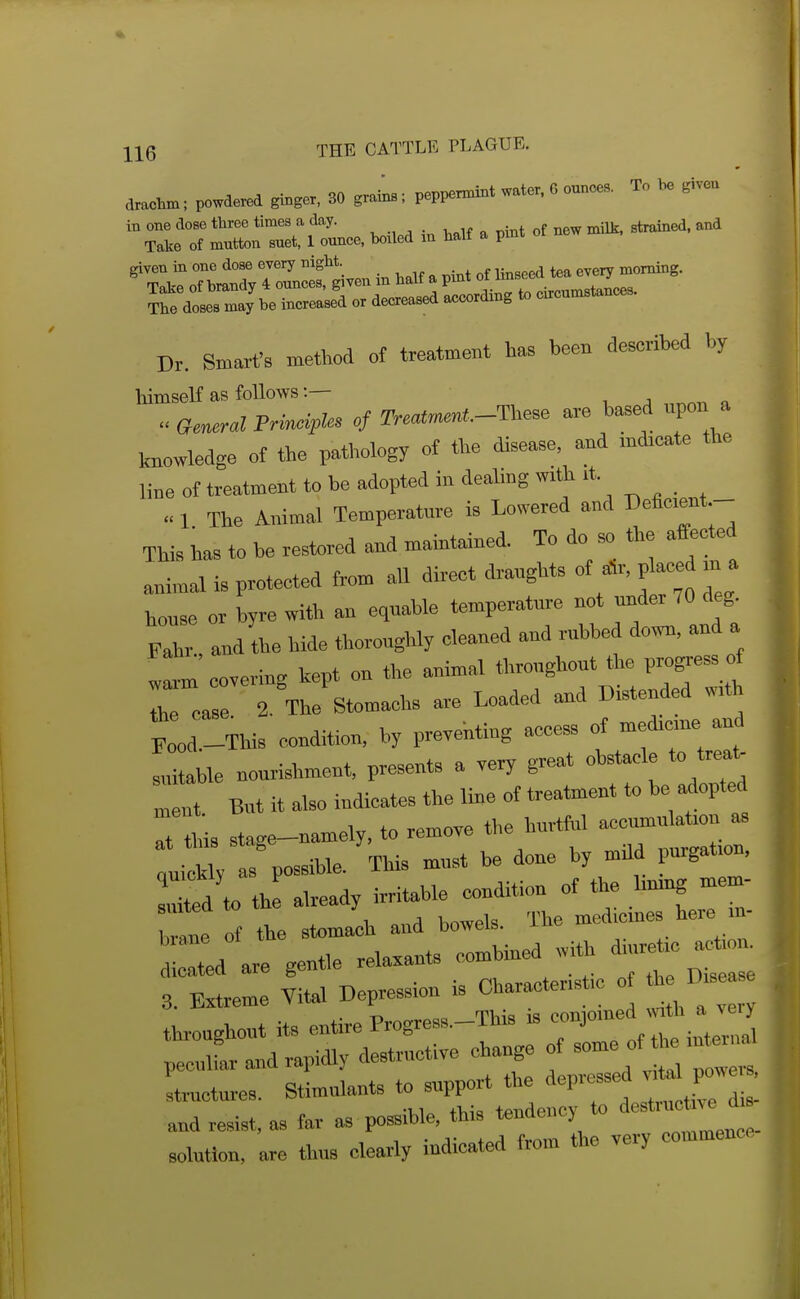 tocta: powde,^ ginger. SO grata.; peppemint «t,r, 6 ounoe,. To he giv- 'SfoT MM i« « . pint ot new -tr^ed. and given in one dose every night. . . „f i:_„pp<i tea every morning. rdir;\i=rdL^— Dr. Smart's method of treatment has been described by himself as follows Principles of 2V.at»n«t*.-These are based upon a knowledge of the patliology of the disease, and micate the line of treatment to be adopted in dealing with « 1 The Animal Temperature is Lowered and Deficient - This has to be restored and maintained. To do so the affected animal is protected from all direct draughts of a^r, p^ced m a house or byre with an equable temperature not Fahr and the bide thoroughly cleaned and rubbed down, and a !^m covering kept on the animal throughout the progress of : ca l 2. Vstomachs a.e Loaded and Bistended w. ;:„LThis condition, by preventing access of medicme and suitable nourishment, presents a very great obstacle to trea^ Int. But it also indicates the line of treatment to be adopted I this stage-namely, to remove the hurtful accmnulation aa uiAW as possible. This must be done by mUd purgation, S to th! already irritable condition of the linmg mem- le Tf the stomach and bowels. The medicines here in- Id are gentle re— combined with diur.ie a.tio. 3. E.treme Vital Depression is Ch.r— J .e^Diseas solution, are thus clearly indicated from the very commence