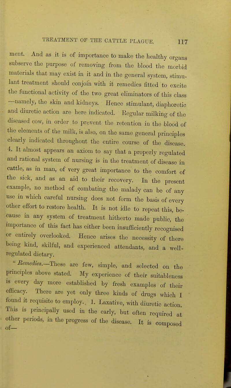 ment. And as it is of importance to make the healthy organs subserve the purpose of removing from the blood the morbid materials that may exist in it and in the general system, stimu- lant treatment should conjoin with it remedies fitted to excite the ftinctional activity of the two great eliminators of this class —namely, the skin and kidneys. Hence stimulant, diaphoretic and diuretic action are here indicated. Eegular milking of the diseased cow, in order to prevent the retention in the blood of the elements of the milk, is also, on the same general principles clearly mdieated throughout the entire coui-se of the disease. 4. It almost appears an axiom to say that a properly regulated and rational system of nui-sing is in the treatment of disease in cattle, as in man, of very great importance to the comfort of the sick, and as an aid to their recovery. In the present example, no method of eombatmg the malady can be of any use in which careful nursing does not form the basis of every other effort to restore health. It is not idle to repeat this, be- cause in any system of treatment hitherto made public, the importance of this fact has either been insufficiently recognised or entirely overlooked. Hence arises the necessity of there being kind, skilful, and experienced attendants, and a well- regulated dietary.  Bemedies.—These are few, simple, and selected on the principles above stated. My experience of their suitableness 18 every day more established by fresh examples of their efficacy. There are yet only three kmds of drugs which I found it requisite to employ., 1. Laxative, with diuretic action This IS principaUy used in the early, but often required at other periods, in the progress of the disease. It is composed