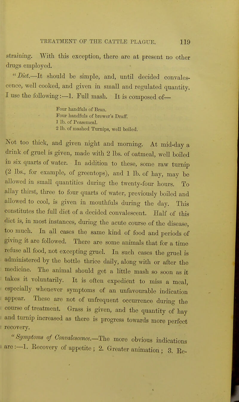 straining. With this exception, there are at present no other dmgs employed. Diet.—It shoukl be simple, and, untU decided convales- cence, well cooked, and given ia small and regulated quantity. I use the following:—1. Full mash. It is composed of— Foui- handfuls of Bran. Four handfuls of brewer's Draff. 1 lb. of Peasemeal. 2 lb. of mashed TurniiDS, well boiled. Not too thick, and given night and morning. At mid-day a drink of gruel is given, made with 2 lbs. of oatmeal, weU boiled in six quarts of water. In addition to these, some raw turnip (2 lbs., for example, of greentops), and 1 lb. of hay, may be allowed in small quantities during the twenty-four hours. To allay thirst, three to four quarts of water, previously boiled and allowed to cool, is given in mouthfuls during the day. This constitutes the full diet of a decided convalescent. Half of this diet is, in most mstances, dm-ing the acute course of the disease, too much. In all cases the same kind of food and periods of giving it are foUowed. There are some animals that for a time refuse all food, not excepting gi-uel. In such cases the gruel is administered by the bottle thiice daily, along with or after the medicme. The animal should get a little mash so soon as it takes it voluntarily. It is often expedient to miss a meal, especiaUy whenever symptoms of an unfavourable indication appear. These are not of unfrequent occurrence durmg the course of treatment. Grass is given, and the quantity of hay and turnip increased as there is progress towards more perfect recovery. Symptoms of Convalescence.—Hhe more obvious indications are:-l. Kecovery of appetite ; 2. Greater animation; 3. Be-