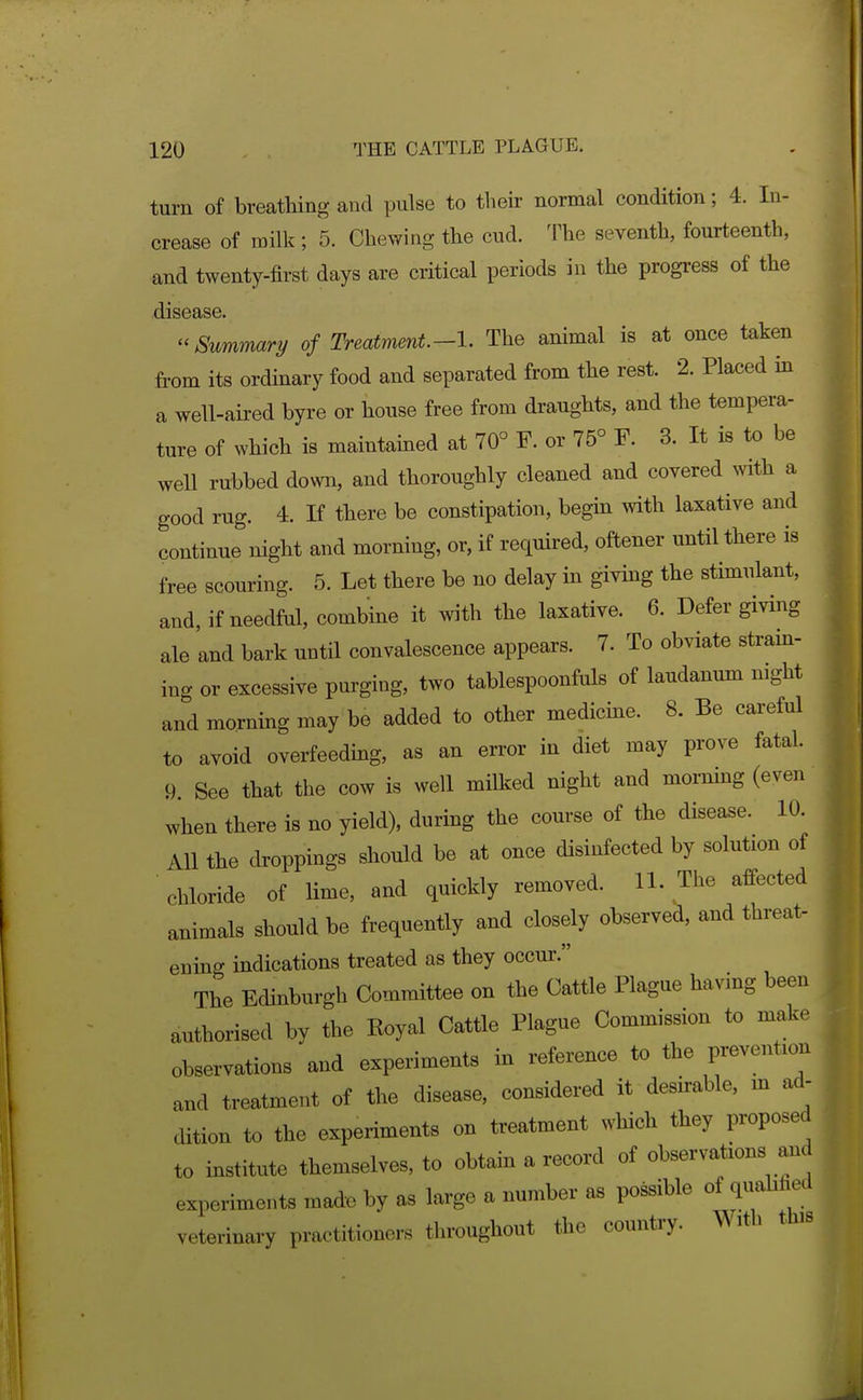 turn of breatliing and pulse to their normal condition; 4. In- crease of milk ; 5. Chewing the cud. The seventh, fourteenth, and twenty-first days are critical periods in the progress of the disease. Summary of Treatment.-l. The animal is at once taken from its ordinary food and separated from the rest. 2. Placed in a well-aired byre or house free from draughts, and the tempera- ture of which is maintained at 70° F. or 75° F. 3. It is to be well rubbed down, and thoroughly cleaned and covered with a good rug. 4. If there be constipation, begin with laxative and continue night and morning, or, if required, oftener until there is free scouring. 5. Let there be no delay in giving the stimulant, and, if needful, combine it with the laxative. 6. Defer giving ale and bark until convalescence appears. 7. To obviate stram- ing or excessive purging, two tablespoonfols of laudanum mght and morning may be added to other medicme. 8. Be careful to avoid overfeeding, as an error in diet may prove fatal. 9. See that the cow is well milked night and mommg (even when there is no yield), during the course of the disease. 10. All the droppings should be at once disinfected by solution of chloride of lime, and quickly removed. U. The affected animals should be frequently and closely observed, and threat- ening indications treated as they occur. The Edinburgh Committee on the Cattle Plague havmg been authorised by the Koyal Cattle Plague Commission to make observations and experiments in reference to the prevention and treatment of the disease, considered it desirable, m ad- cUtion to the experiments on treatment which they proposed to institute themselves, to obtam a record of observations and experiments made by as large a number as possible of quahfied veterinary practitioners throughout the country. Mith this]