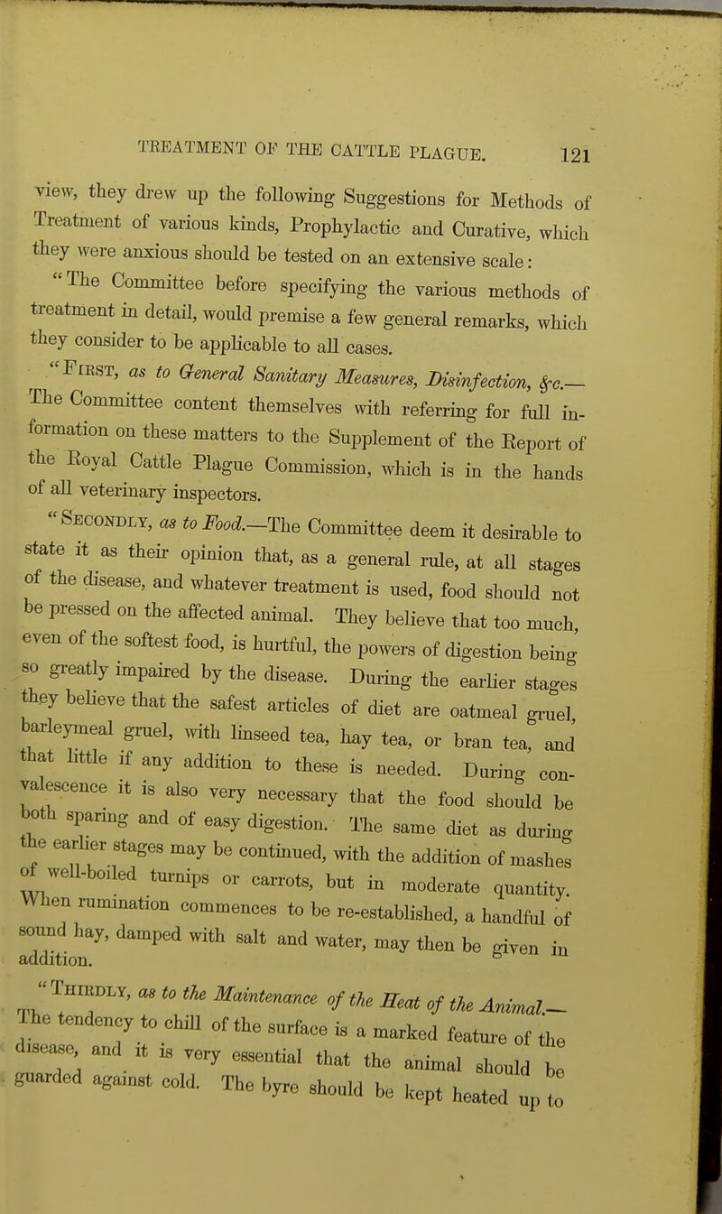 view, they drew up the following Suggestions for Methods of Treatment of various kinds, Prophylactic and Curative, which they were anxious should be tested on an extensive scale: The Committee before specifymg the various methods of treatment in detail, would premise a few general remarks, which they consider to be applicable to aU cases. FiEST, as to General Sanitary Measures, Disinfection, ^c— The Committee content themselves with referring for full in- formation on these matters to the Supplement of the Report of the Royal Cattle Plague Commission, which is in the hands of all veterinary inspectors, Secondly, a, to i^..d-The Committee deem it desirable to state It as then- opinion that, as a general rule, at all stages of the disease, and whatever treatment is used, food should not be pressed on the affected animal. They believe that too much even of the softest food, is hurtful, the powers of digestion being 80 greatly impaired by the disease. During the earHer stages they believe that the safest articles of diet are oatmeal gruel barleymeal gruel, with linseed tea, h^y tea, or bran tea, and' that little If any addition to these is needed. During con- valescence it is also ve:y necessary that the food should be both sparing and of easy digestion. The same diet as during the earher stages may be contmued, with the addition of mashes of well-boiled turnips or carrots, but in moderate quantity. When rumination commences to be re-established, a handful of sound hay, damped with salt and water, may then be given in addition. °  THn»i.Y, a, to the Maintemnce cf the Beat of tU Ammal- Tho tendency to chill of the surface is a marked feature of the d-seasc and ,t « .ery essential that the a„i„al should be guarded aga,nst cold The byre should be kept heated J