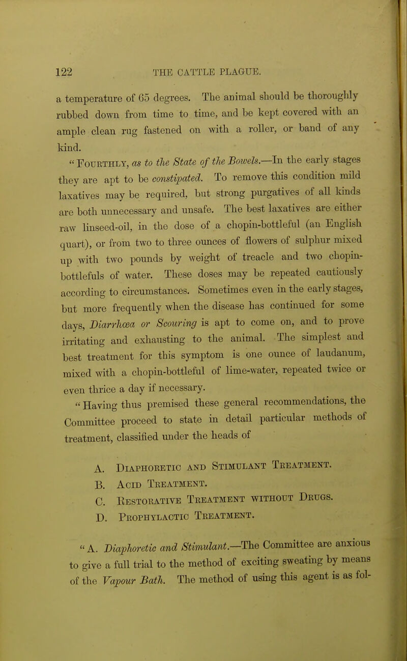 a temperature of 65 degrees. The animal should be thorouglily rubbed down from time to time, and be kept covered with an ample clean rug fastened on with a roller, or band of any kind. Fourthly, as to the State of the Bowels.—hi the early stages they are apt to be constipated. To remove this condition mild laxatives may be required, but strong purgatives of all kinds are both unnecessary and unsafe. The best laxatives are either raw linseed-oil, in the dose of a chopin-bottleful (an English quart), or from two to three ounces of flowers of sulphur mixed up with two pounds by weight of treacle and two chopin- bottlefuls of water. These doses may be repeated cautiously according to circumstances. Sometimes even in the early stages, but more frequently when the disease has continued for some days, Diarrhcea or Scouring is apt to come on, and to prove irritating and exhausting to the animal. The simplest and best treatment for this symptom is one ounce of laudanum, mixed with a chopin-bottleful of lime-water, repeated twice or even thrice a day if necessary.  Having thus premised these general recommendations, the Committee proceed to state in detail particular methods of treatment, classified under the heads of A. Diaphoretic and Stimulant Treatment. B. Acid Treatment. C. Eestorative Treatment without Drugs. D. Prophylactic Treatment. A. Diaphoretic and Stimulant.—The Committee are anxious to give a full trial to the method of exciting sweating by means of the Vapour Bath. The method of using this agent is as fol-