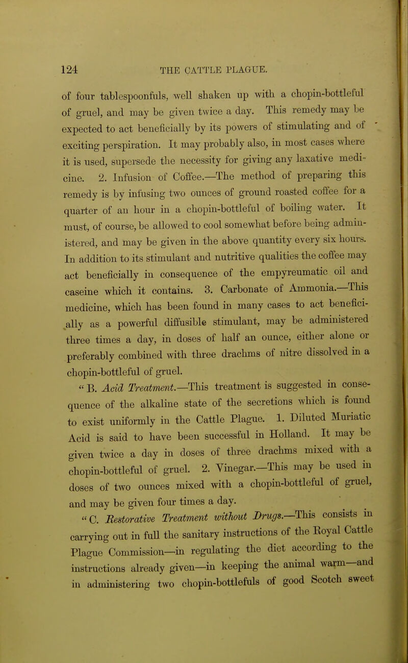 of four tablespoonfuls, well shaken up with a chopin-bottleful of gruel, and may be given twice a day. This remedy may be expected to act beneficially by its powers of stimulating and of exciting perspii'ation. It may probably also, in most cases where it is used, supersede the necessity for giving any laxative medi- cine. 2. Infusion of Coffee.—The method of preparing this remedy is by infusing two ounces of ground roasted coffee for a quarter of an hour in a chopin-bottleful of boiling water. It must, of course, be allowed to cool somewhat before being admin- istered, and may be given in the above quantity every six hours. In addition to its stimulant and nutritive qualities the coffee may act beneficially in consequence of the empyreumatic oil and caseine which it contains. 3. Carbonate of Ammonia.—This medicine, which has been found in many cases to act benefici- ally as a powerful diffusible stimulant, may be administered three times a day, in doses of half an ounce, either alone or preferably combined with three drachms of nitre dissolved in a chopin-bottleful of gruel.  B. Acid Treatment—This treatment is suggested in conse- quence of the alkaline state of the secretions which is found to exist uniformly in the Cattle Plague. 1. Diluted Muriatic Acid is said to have been successful in Holland. It may be given twice a day in doses of three drachms mixed with a chopin-bottleful of gruel. 2. Vinegar.-This may be used in doses of two ounces mixed with a chopin-bottleful of gruel, and may be given four times a day. «C. Restorative Treatment without Drugs.—This consists in carrying out in fuU the sanitary instructions of the Eoyal Cattle Plague Commission-in regulating the diet according to the instructions already given-in keeping the animal warm-and in administering two chopin-bottlefuls of good Scotch sweet