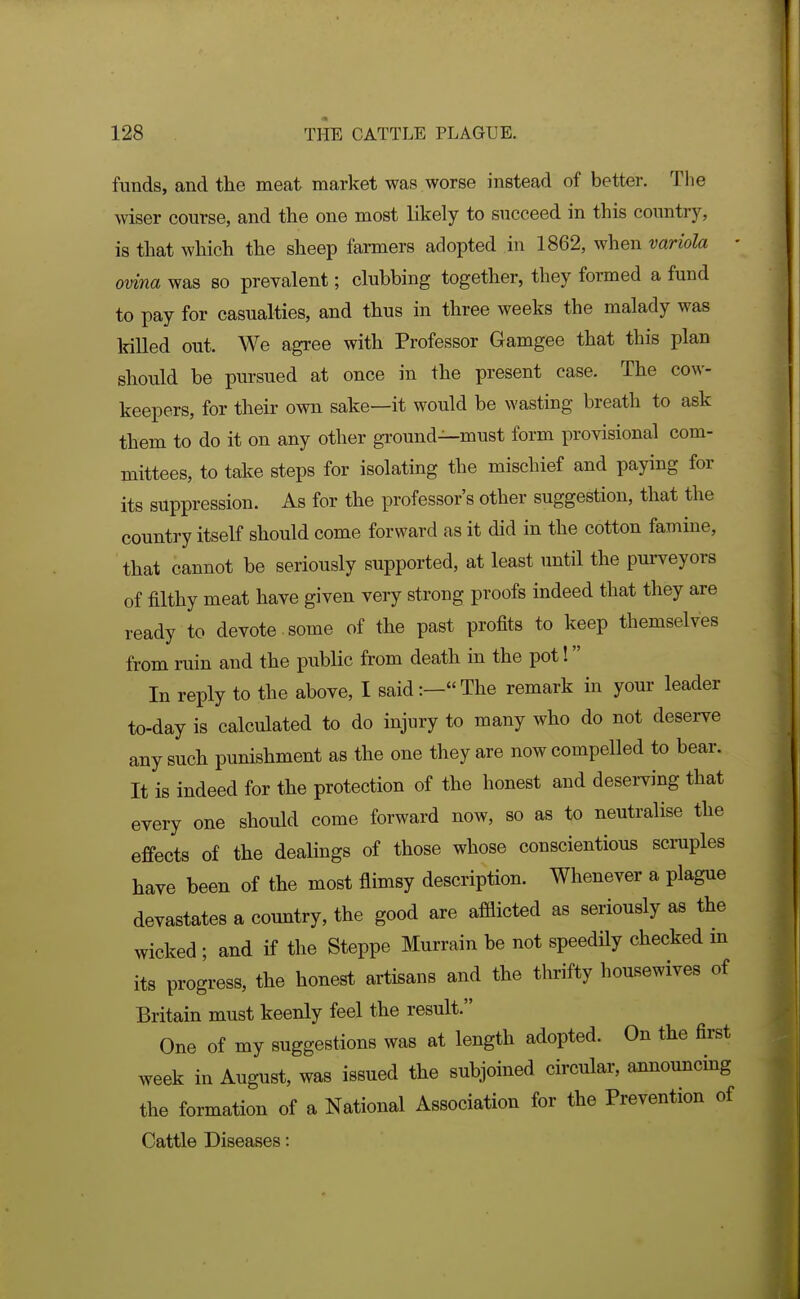 funds, and the meat market was worse instead of better. The wiser course, and the one most likely to succeed in this country, is that which the sheep farmers adopted in 1862, when variola - ovina was so prevalent; clubbing together, they formed a fund to pay for casualties, and thus in three weeks the malady was killed out. We agree with Professor Gamgee that this plan should be pursued at once in the present case. The cow- keepers, for their own sake—it would be wasting breath to ask them to do it on any other ground—must form provisional com- mittees, to take steps for isolating the mischief and paying for its suppression. As for the professor's other suggestion, that the country itself should come forward as it did in the cotton famine, that cannot be seriously supported, at least until the purveyors of filthy meat have given very strong proofs indeed that they are ready to devote some of the past profits to keep themselves from ruin and the public from death in the pot! In reply to the above, I said:—The remark in your leader to-day is calculated to do injury to many who do not deserve any such punishment as the one they are now compelled to bear. It is indeed for the protection of the honest and desei-ving that every one should come forward now, so as to neutralise the effects of the dealings of those whose conscientious scraples have been of the most flimsy description. Whenever a plague devastates a country, the good are afflicted as seriously as the wicked ; and if the Steppe Murrain be not speedily checked m its progress, the honest artisans and the thrifty housewives of Britain must keenly feel the result. One of my suggestions was at length adopted. On the first week in August, was issued the subjoined circular, announcing the formation of a National Association for the Prevention of Cattle Diseases: