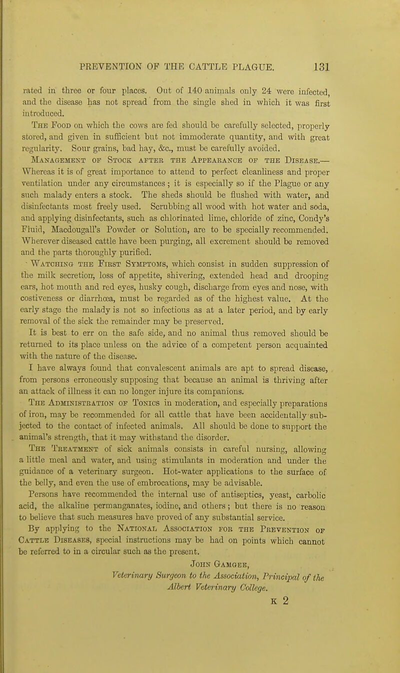 rated in three or four places. Out of 140 animals only 24 were iafected, and the disease has not spread from the single shed in which it was first introduced. The Food on which the cows are fed should be carefully selected, properly stored, and given in sufficient hut not immoderate quantity, and with great regularity. Sour grains, bad hay, &c., must be carefully avoided. Management of Stock after the Appearance of the Disease.— Whereas it is of great importance to attend to perfect cleanliness and proper ventilation under any circumstances ; it is especially so if the Plague or any such malady enters a stock. The sheds should be flushed with water, and disinfectants most freely used. Scrubbing all wood with hot water and soda, and applying disinfectants, such as chlorinated lime, chloride of zinc, Condy's Fluid, Macdougall's Powder or Solution, are to be specially recommended. Wherever diseased cattle have been purging, all excrement should be removed and the parts thoroughly purified. • Watching the First Symptoms, which consist in sudden suppression of the milk secretion, loss of appetite, shivering, extended head and drooping ears, iot mouth and red eyes, husky cough, discharge from eyes and nose, with costiveness or diarrhcea, must be regarded as of the highest value. At the early stage the malady is not so infectious as at a later period, and by early removal of the sick the remainder may be preserved. It is best to err on the safe side, and no animal thus removed should be returned to its place unless on the advice of a competent person acquauited with the nature of the disease. I have always found that convalescent animals are apt to spread disease, from persons erroneously supposing that because an animal is thriving after an attack of illness it can no longer injure its companions. The Administration of Tonics in moderation, and especially preparations of iron, may be recommended for all cattle that have been accidentally sub- jected to the contact of infected animals. All should be done to support the animal's strength, that it may withstand the disorder. The Treatment of sick animals consists in careful nursing, allowing a little meal and water, and using stimulants in moderation and under the guidance of a veterinary surgeon. Hot-water applications to the surface of the belly, and even the use of embrocations, may be advisable. Persons have recommended the internal use of antiseptics, yeast, carbolic acid, the alkaline permanganates, iodine, and others; but there is no reason to believe that such measures have proved of any substantial service. By applying to the National Association fob the Prevention of Cattle Diseases, special instructions may be had on points which cannot be referred to in a circular such as the present. John Gamgeb, Veterivary Surgeon to the Association, Principal of the Albert Veterinary College. K 2