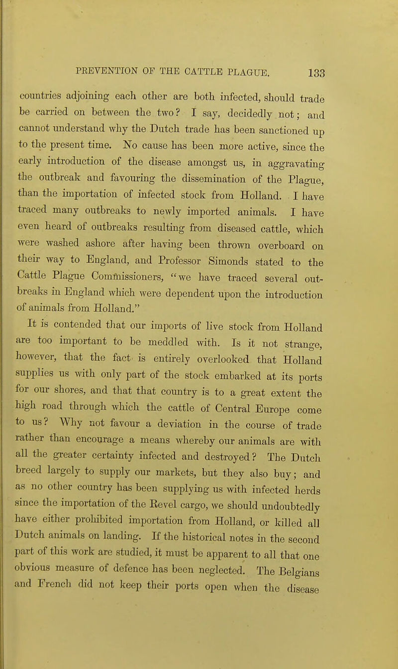 countries adjoining each other are both infected, should trade be carried on between the two? I say, decidedly not; and cannot understand why the Dutch trade has been sanctioned up to the present time. No cause has been more active, since the early introduction of the disease amongst us, in aggravating the outbreak and favouring the dissemination of the Plague, than the importation of infected stock from Holland. I have traced many outbreaks to newly imported animals. I have even heard of outbreaks resulting from diseased cattle, which were washed ashore after having been thrown overboard on theii' way to England, and Professor Simonds stated to the Cattle Plague Comfbissioners, we have traced several out- breaks in England which were dependent upon the introduction of animals from Holland. It is contended that our imports of live stock from Holland are too important to be meddled with. Is it not strange, however, that the fact is entirely overlooked that Holland supplies us with only part of the stock embarked at its ports for our shores, and that that country is to a great extent the high road through which the cattle of Central Europe come to us ? Why not favour a deviation in the course of trade rather than encourage a means whereby our animals are with aU the greater certainty infected and destroyed ? The Dutch breed largely to supply our markets, but they also buy; and as no other country has been supplying us with infected herds since the importation of the Kevel cargo, we should undoubtedly have either prohibited importation from Holland, or killed all Dutch animals on landing. If the historical notes in the second part of this work are studied, it must be apparent to all that one obvious measure of defence has been neglected. The Belgians and French did not keep their ports open when the disease