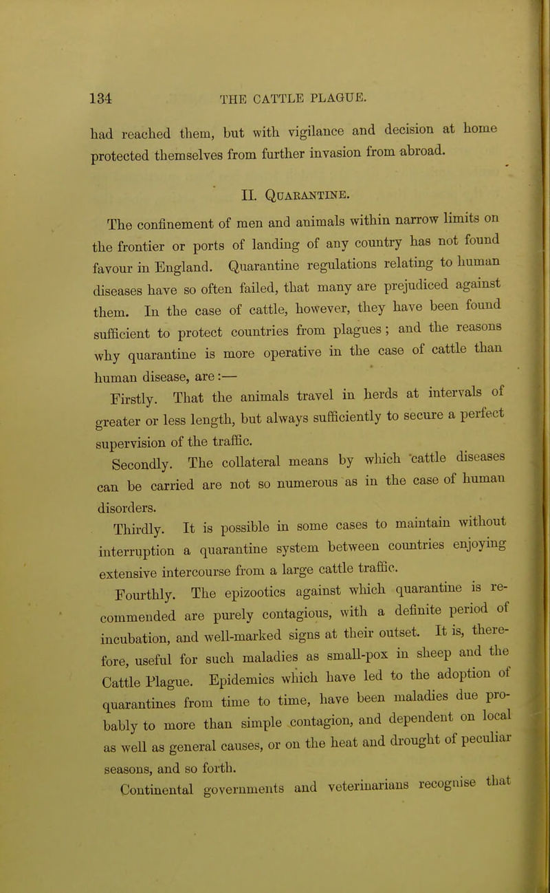 had reached them, but with vigilance and decision at home protected themselves from further invasion from abroad. II. QUAEANTINE. The confinement of men and animals within narrow limits on the frontier or ports of landing of any country has not found favour in England. Quarantine regulations relating to human diseases haye so often failed, that many are prejudiced against them. In the case of cattle, however, they have been found sufiacient to protect countries from plagues; and the reasons why quarantine is more operative in the case of cattle than human disease, are:— Firstly. That the animals travel in herds at intervals of greater or less length, but always sufficiently to secure a perfect supervision of the traffic. Secondly. The collateral means by which cattle diseases can be carried are not so numerous as in the case of human disorders. Thirdly. It is possible in some cases to maintain without interruption a quarantine system between countries enjoying extensive intercourse from a large cattle traffic. Fourthly. The epizootics against which quarantine is re- commended are purely contagious, with a definite period of incubation, and well-marked signs at their outset. It is, there- fore, useful for such maladies as small-pox in sheep and the Cattle Plague. Epidemics wliich have led to the adoption of quarantines from time to time, have been maladies due pro- bably to more than simple contagion, and dependent on local as well as general causes, or on the heat and drought of pecuhar seasons, and so forth. Continental governments and veterinarians recognise that