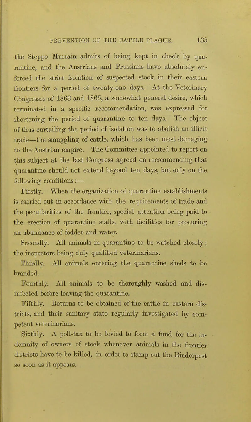 the Steppe Murrain admits of being kept in check by qua- rantine, and the Austrians and Prussians have absohitely en- forced the strict isolation of suspected stock in their eastern frontiers for a period of twenty-one days. At the Veterinary Congresses of 1863 and 1865, a somewhat general desire, which terminated in a specific recommendation, was expressed for shortening the period of quarantine to ten days. The object of thus curtailing the period of isolation was to abolish an illicit trade—the smuggling of cattle, which has been most damaging to the Austrian empire. The Committee appointed to report on this subject at the last Congress agreed on recommending that quarantine should not extend beyond ten days, but only on the following conditions:— Firstly. When the organization of quarantine establishments is carried out in accordance with the requirements of trade and the peculiarities of the frontier, special attention being paid to the erection of quarantine stalls, with facilities for procuring an abundance of fodder and water. Secondly. All animals in quarantine to be watched closely; the inspectors being duly qualified veterinarians. Thirdly. All animals entering the quarantine sheds to be branded. Fourthly. All animals to be thoroughly washed and dis- infected before leaving the quarantine. I'ifthly. Returns to be obtained of the cattle in eastern dis- tricts, and their sanitary state regularly investigated by com- petent veterinarians. Sixthly. A poll-tax to be levied to form a fund for the in- demnity of owners of stock whenever animals in the frontier districts have to be killed, in order to stamp out the Rinderpest so soon as it appears.