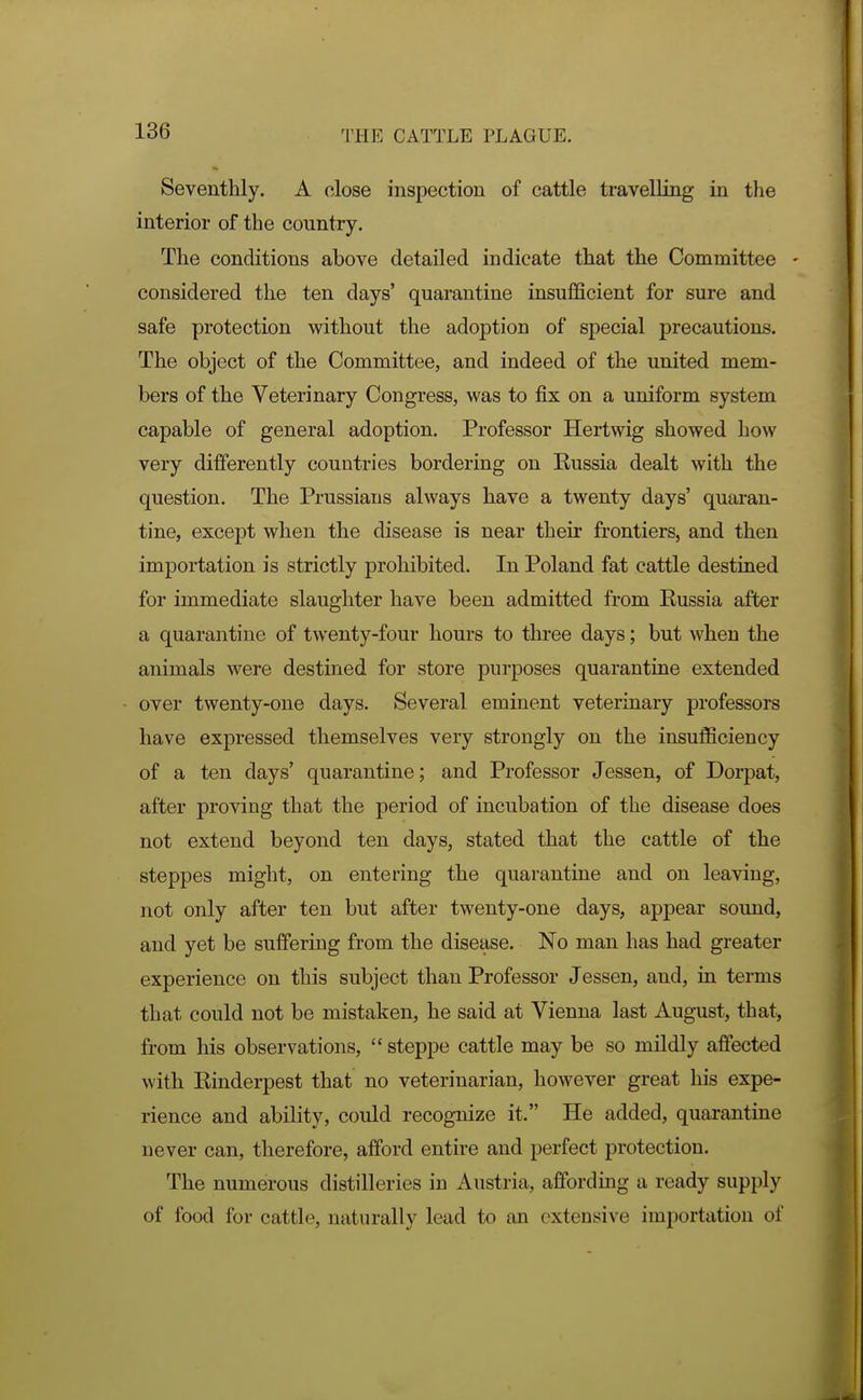 Seventhly. A close inspection of cattle travelling in tlie interior of the country. The conditions above detailed indicate that the Committee - considered the ten days' quarantine insufficient for sure and safe protection without the adoption of special precautious. The object of the Committee, and indeed of the united mem- bers of the Veterinary Congress, was to fix on a uniform system capable of general adoption. Professor Hertwig showed how very differently countries bordering on Russia dealt with the question. The Prussians always have a twenty days' quaran- tine, except when the disease is near their frontiers, and then importation is strictly prohibited. In Poland fat cattle destined for immediate slaughter have been admitted from Russia after a quarantine of twenty-four hours to three days; but when the animals were destined for store purposes quarantine extended over twenty-one days. Several eminent veterinary professors have expressed themselves very strongly on the insufficiency of a ten days' quarantine; and Professor Jessen, of Dorpat, after proving that the period of incubation of the disease does not extend beyond ten days, stated that the cattle of the steppes might, on entering the quarantine and on leaving, not only after ten but after twenty-one days, appear sound, and yet be suffering from the disease. No man has had greater experience on this subject than Professor Jessen, and, in terms that could not be mistaken, he said at Vienna last August, that, from his observations,  steppe cattle may be so mildly affected with Rinderpest that no veterinarian, however great his expe- rience and ability, could recognize it. He added, quarantine never can, therefore, afford entire and perfect protection. The numerous distilleries in Austria, affording a ready supply of food for cattle, naturally lead to an extensive importation of