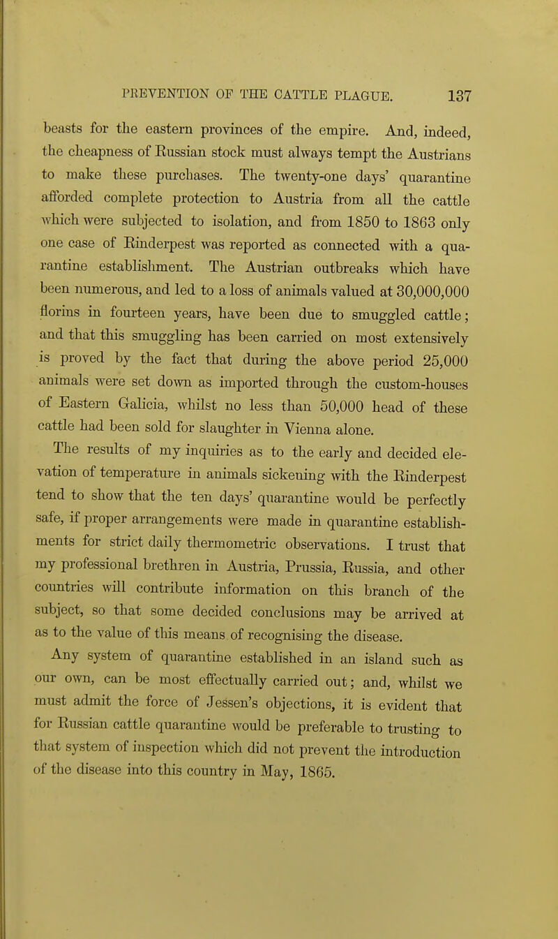 beasts for the eastern provinces of the empire. And, indeed, the cheapness of Kussian stock must always tempt the Austrians to make these purchases. The twenty-one days' quarantine aiForded complete protection to Austria from all the cattle which were subjected to isolation, and from 1850 to 1863 only one case of Kinderpest was reported as connected with a qua- rantine establishment. The Austrian outbreaks which have been numerous, and led to a loss of animals valued at 30,000,000 florins in fourteen years, have been due to smuggled cattle; and that this smuggling has been carried on most extensively is proved by the fact that during the above period 25,000 animals were set down as imported through the custom-houses of Eastern Galicia, whilst no less than 50,000 head of these cattle had been sold for slaughter in Vienna alone. The results of my inquiries as to the early and decided ele- vation of temperature in animals sickening with the Einderpest tend to show that the ten days' quarantine would be perfectly safe, if proper arrangements were made in quarantine establish- ments for strict daily thermometric observations. I trust that jny professional brethren in Austria, Prussia, Kussia, and other countries will contribute information on this branch of the subject, so that some decided conclusions may be arrived at as to the value of this means of recognising the disease. Any system of quarantine established in an island such as our own, can be most effectually carried out; and, whilst we must admit the force of Jessen's objections, it is evident that for Kussian cattle quarantine would be preferable to trusting to that system of inspection which did not prevent the introduction of the disease into this country in May, 1865.