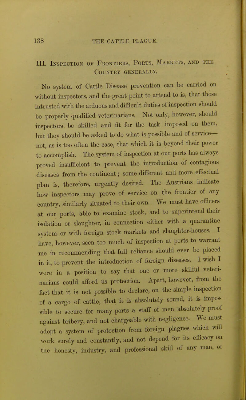 III. Inspection of Frontiers, Ports, Markets, and the Country generally. No system of Cattle Disease prevention can be carried on without inspectors, and tlie great point to attend to is, that those intrusted with the arduous and difficult duties of inspection should be properly qualified veterinarians. Not only, however, should inspectors be skilled and fit for the task imposed on them, but they should be asked to do what is possible and of service- not, as is too often the case, that which it is beyond their power to accomplish. The system of inspection at our ports has always proved insufficient to prevent the introduction of contagious diseases from the continent; some different and more effectual plan is, therefore, ui-gently desired. The Austrians mdicate how inspectors may prove of service on the frontier of any country, similarly situated to their own. We must have officers at our ports, able to examine stock, and to superintend their isolation or slaughter, in connection either with a quarantine system or with foreign stock markets and slaughter-houses. I have, however, seen too much of inspection at ports to warrant me in recommending that full rehance should ever be placed in it, to prevent the introduction of foreign diseases. I wish I were in a position to say that one or more skilful veteri- narians could afford us protection. Apart, however, from the fact that it is not possible to declare, on the simple mspection of a cargo of cattle, that it is absolutely sound, it is impos- sible to secure for many ports a staff of men absolutely proof against bribery, and not chargeable with negligence. We must adopt a system of protection from foreign plagues which will work surely and constantly, and not depend for its efficacy on the honesty, industry, and professional skill of any man, or