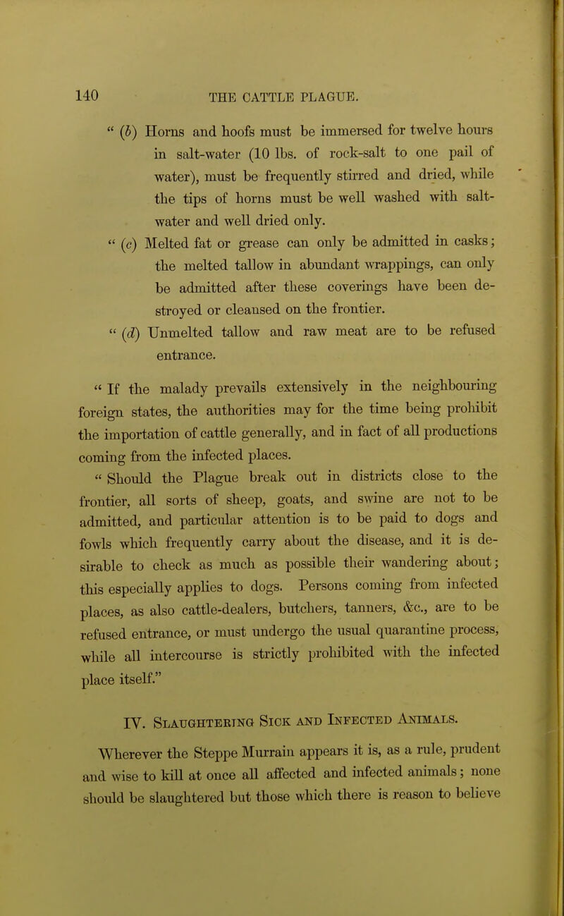  (b) Horns and hoofs must be immersed for twelve hours in salt-water (10 lbs. of rock-salt to one pail of water), must be frequently stirred and dried, while the tips of horns must be well washed with salt- water and well dried only.  (e) Melted fat or grease can only be admitted in casks; the melted tallow in abundant wrappings, can only be admitted after these coverings have been de- stroyed or cleansed on the frontier.  (d) Unmelted tallow and raw meat are to be refused entrance.  If the malady prevails extensively in the neighbouring foreign states, the authorities may for the time being prohibit the importation of cattle generally, and in fact of all productions coming from the infected places.  Should the Plague break out in districts close to the frontier, all sorts of sheep, goats, and swine are not to be admitted, and particular attention is to be paid to dogs and fowls which frequently carry about the disease, and it is de- sirable to check as much as possible their wandering about; this especially applies to dogs. Persons coming from infected places, as also cattle-dealers, butchers, tanners, &c., are to be refused entrance, or must undergo the usual quarantine process, while all intercourse is strictly prohibited with the infected place itself. rV. Slaughteetng Sick and Infected Animals. Wherever the Steppe Murrain appears it is, as a rule, prudent and wise to kill at once all affected and infected animals; none should be slaughtered but those which there is reason to believe