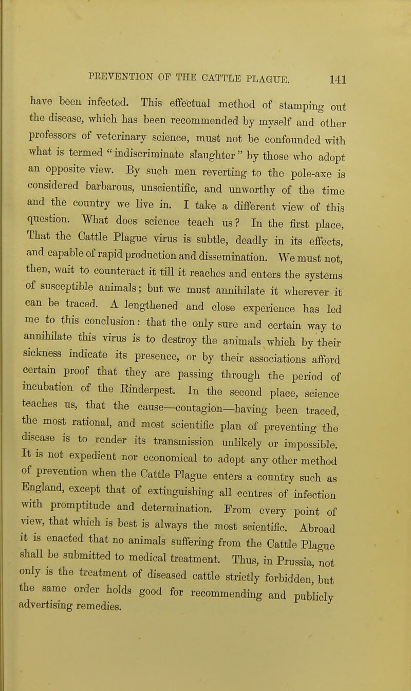 have been infected. This effectual method of stamping out the disease, which has been recommended by myself and other professors of veterinary science, must not be confounded with what is termed mdiscriminate slaughter by those who adopt an opposite view. By such men reverting to the pole-axe is considered barbarous, unscientific, and unworthy of the time and the country we live in. I take a different view of this question. What does science teach us ? In the first place. That the Cattle Plague virus is subtle, deadly in its effects, and capable of rapid production and dissemination. We must not, then, wait to counteract it tHl it reaches and enters the systems of susceptible animals; but we must annihilate it wherever it can be traced. A lengthened and close experience has led me to this conclusion: that the only sure and certain way to annihilate this virus is to destroy the animals which by their sickness indicate its presence, or by theii- associations afford certain proof that they are passing through the period of incubation of the Einderpest. In the second place, science teaches us, that the cause-contagion-having been traced, the most rational, and most scientific plan of preventing the disease is to render its transmission unlikely or impossible. It is not expedient nor economical to adopt any other method of prevention when the Cattle Plague enters a country such as England, except that of extinguishing all centres of infection with promptitude and determination. From every point of view, that which is best is always the most scientific. Abroad it is enacted that no animals suffering from the Cattle Plague shall be submitted to medical treatment. Thus, in Prussia, not only is the treatment of diseased cattle strictly forbidden' but the same order holds good for recommending and publicly advertising remedies.